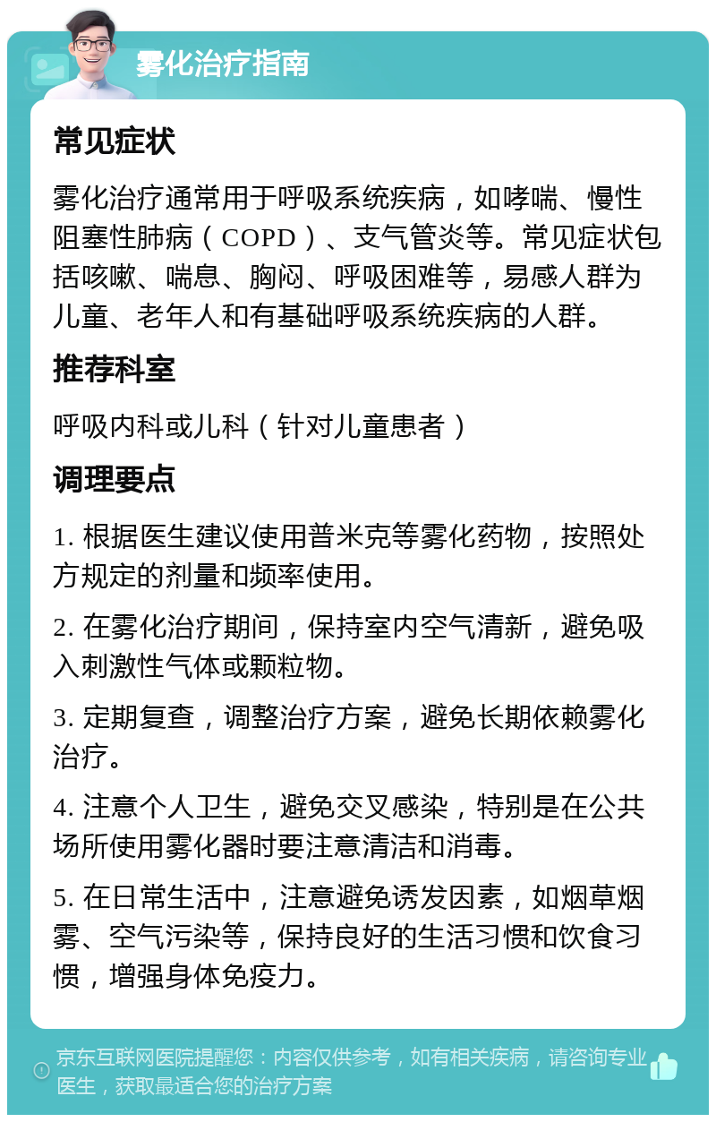 雾化治疗指南 常见症状 雾化治疗通常用于呼吸系统疾病，如哮喘、慢性阻塞性肺病（COPD）、支气管炎等。常见症状包括咳嗽、喘息、胸闷、呼吸困难等，易感人群为儿童、老年人和有基础呼吸系统疾病的人群。 推荐科室 呼吸内科或儿科（针对儿童患者） 调理要点 1. 根据医生建议使用普米克等雾化药物，按照处方规定的剂量和频率使用。 2. 在雾化治疗期间，保持室内空气清新，避免吸入刺激性气体或颗粒物。 3. 定期复查，调整治疗方案，避免长期依赖雾化治疗。 4. 注意个人卫生，避免交叉感染，特别是在公共场所使用雾化器时要注意清洁和消毒。 5. 在日常生活中，注意避免诱发因素，如烟草烟雾、空气污染等，保持良好的生活习惯和饮食习惯，增强身体免疫力。