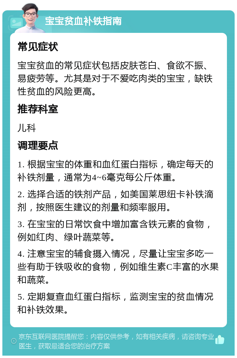 宝宝贫血补铁指南 常见症状 宝宝贫血的常见症状包括皮肤苍白、食欲不振、易疲劳等。尤其是对于不爱吃肉类的宝宝，缺铁性贫血的风险更高。 推荐科室 儿科 调理要点 1. 根据宝宝的体重和血红蛋白指标，确定每天的补铁剂量，通常为4~6毫克每公斤体重。 2. 选择合适的铁剂产品，如美国莱思纽卡补铁滴剂，按照医生建议的剂量和频率服用。 3. 在宝宝的日常饮食中增加富含铁元素的食物，例如红肉、绿叶蔬菜等。 4. 注意宝宝的辅食摄入情况，尽量让宝宝多吃一些有助于铁吸收的食物，例如维生素C丰富的水果和蔬菜。 5. 定期复查血红蛋白指标，监测宝宝的贫血情况和补铁效果。