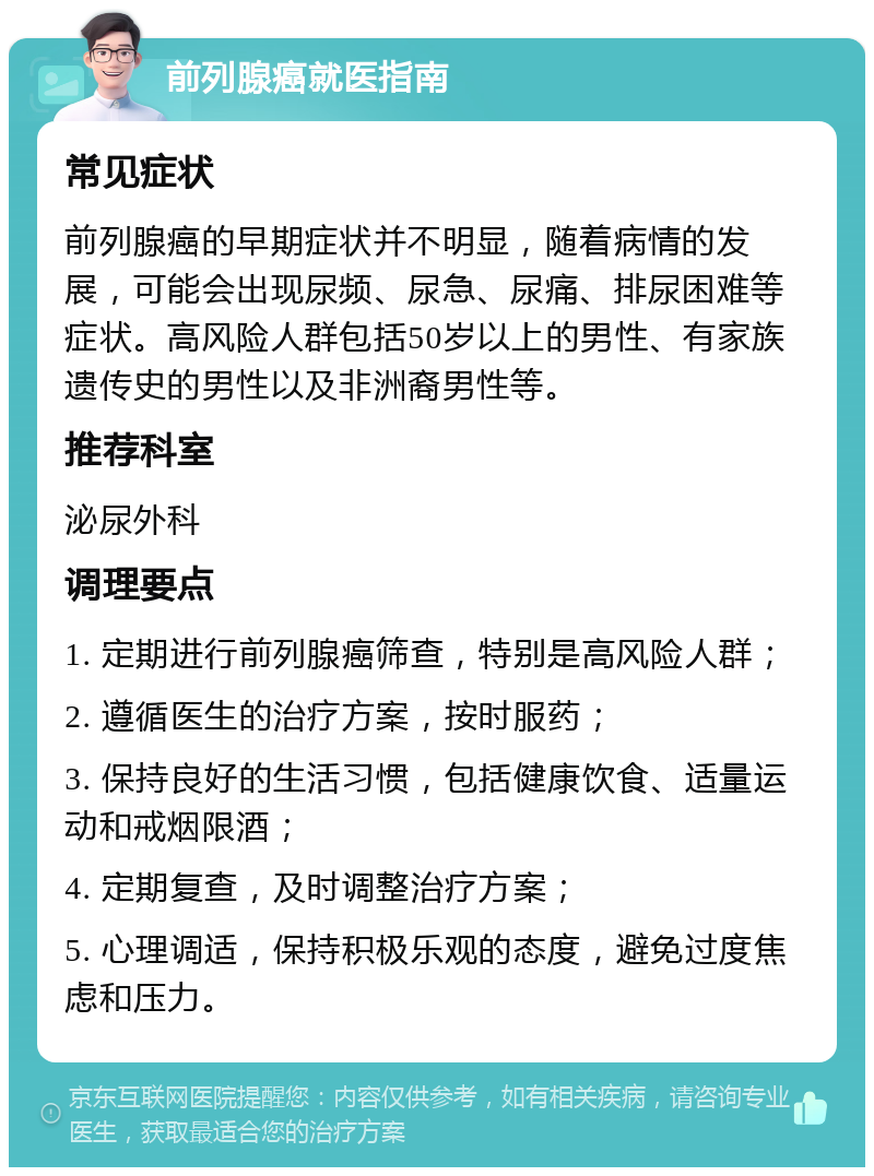 前列腺癌就医指南 常见症状 前列腺癌的早期症状并不明显，随着病情的发展，可能会出现尿频、尿急、尿痛、排尿困难等症状。高风险人群包括50岁以上的男性、有家族遗传史的男性以及非洲裔男性等。 推荐科室 泌尿外科 调理要点 1. 定期进行前列腺癌筛查，特别是高风险人群； 2. 遵循医生的治疗方案，按时服药； 3. 保持良好的生活习惯，包括健康饮食、适量运动和戒烟限酒； 4. 定期复查，及时调整治疗方案； 5. 心理调适，保持积极乐观的态度，避免过度焦虑和压力。