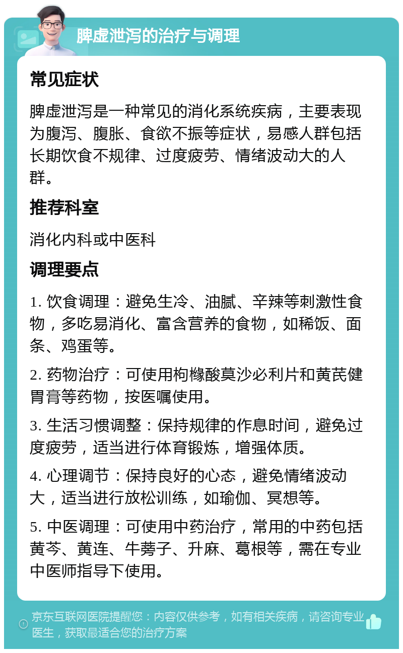 脾虚泄泻的治疗与调理 常见症状 脾虚泄泻是一种常见的消化系统疾病，主要表现为腹泻、腹胀、食欲不振等症状，易感人群包括长期饮食不规律、过度疲劳、情绪波动大的人群。 推荐科室 消化内科或中医科 调理要点 1. 饮食调理：避免生冷、油腻、辛辣等刺激性食物，多吃易消化、富含营养的食物，如稀饭、面条、鸡蛋等。 2. 药物治疗：可使用枸橼酸莫沙必利片和黄芪健胃膏等药物，按医嘱使用。 3. 生活习惯调整：保持规律的作息时间，避免过度疲劳，适当进行体育锻炼，增强体质。 4. 心理调节：保持良好的心态，避免情绪波动大，适当进行放松训练，如瑜伽、冥想等。 5. 中医调理：可使用中药治疗，常用的中药包括黄芩、黄连、牛蒡子、升麻、葛根等，需在专业中医师指导下使用。