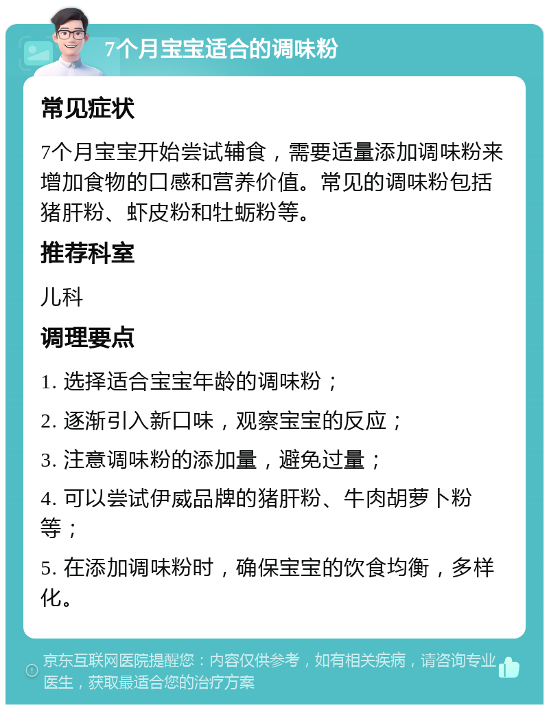 7个月宝宝适合的调味粉 常见症状 7个月宝宝开始尝试辅食，需要适量添加调味粉来增加食物的口感和营养价值。常见的调味粉包括猪肝粉、虾皮粉和牡蛎粉等。 推荐科室 儿科 调理要点 1. 选择适合宝宝年龄的调味粉； 2. 逐渐引入新口味，观察宝宝的反应； 3. 注意调味粉的添加量，避免过量； 4. 可以尝试伊威品牌的猪肝粉、牛肉胡萝卜粉等； 5. 在添加调味粉时，确保宝宝的饮食均衡，多样化。