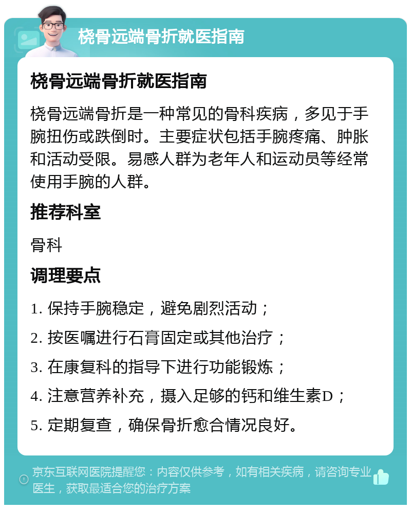 桡骨远端骨折就医指南 桡骨远端骨折就医指南 桡骨远端骨折是一种常见的骨科疾病，多见于手腕扭伤或跌倒时。主要症状包括手腕疼痛、肿胀和活动受限。易感人群为老年人和运动员等经常使用手腕的人群。 推荐科室 骨科 调理要点 1. 保持手腕稳定，避免剧烈活动； 2. 按医嘱进行石膏固定或其他治疗； 3. 在康复科的指导下进行功能锻炼； 4. 注意营养补充，摄入足够的钙和维生素D； 5. 定期复查，确保骨折愈合情况良好。