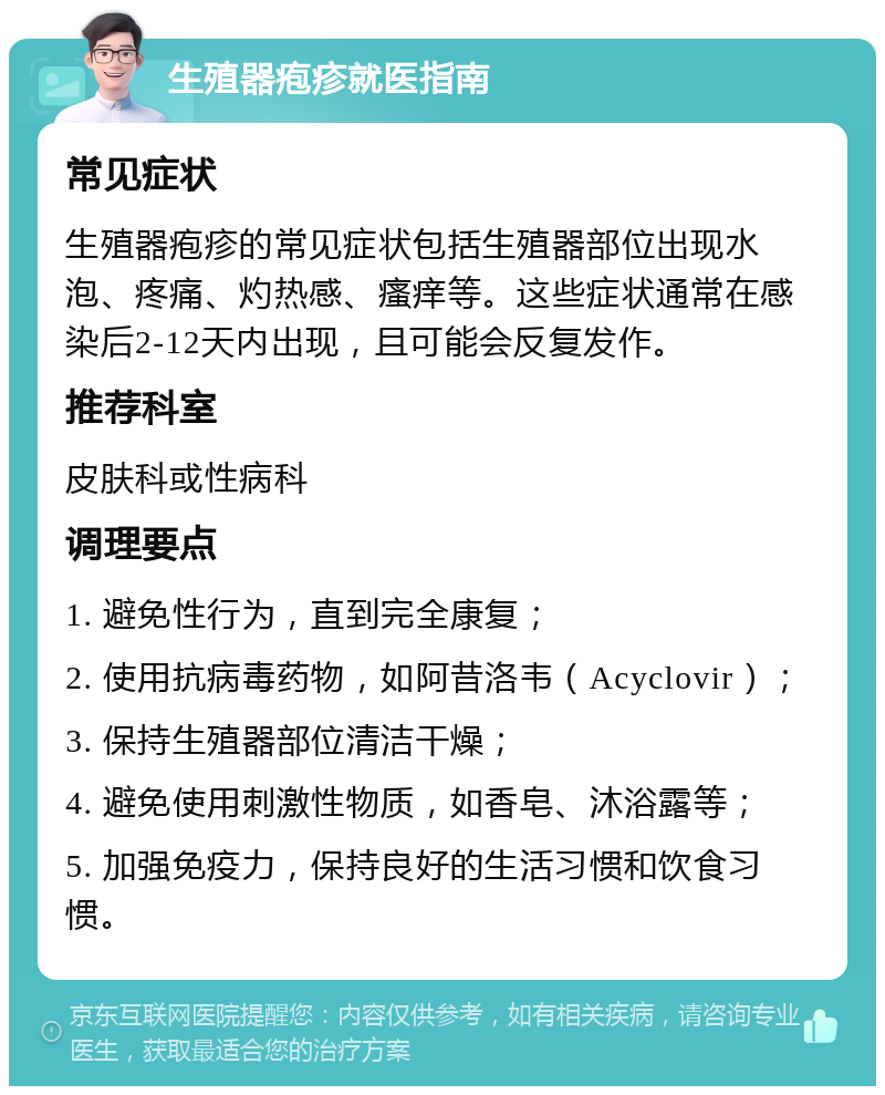 生殖器疱疹就医指南 常见症状 生殖器疱疹的常见症状包括生殖器部位出现水泡、疼痛、灼热感、瘙痒等。这些症状通常在感染后2-12天内出现，且可能会反复发作。 推荐科室 皮肤科或性病科 调理要点 1. 避免性行为，直到完全康复； 2. 使用抗病毒药物，如阿昔洛韦（Acyclovir）； 3. 保持生殖器部位清洁干燥； 4. 避免使用刺激性物质，如香皂、沐浴露等； 5. 加强免疫力，保持良好的生活习惯和饮食习惯。