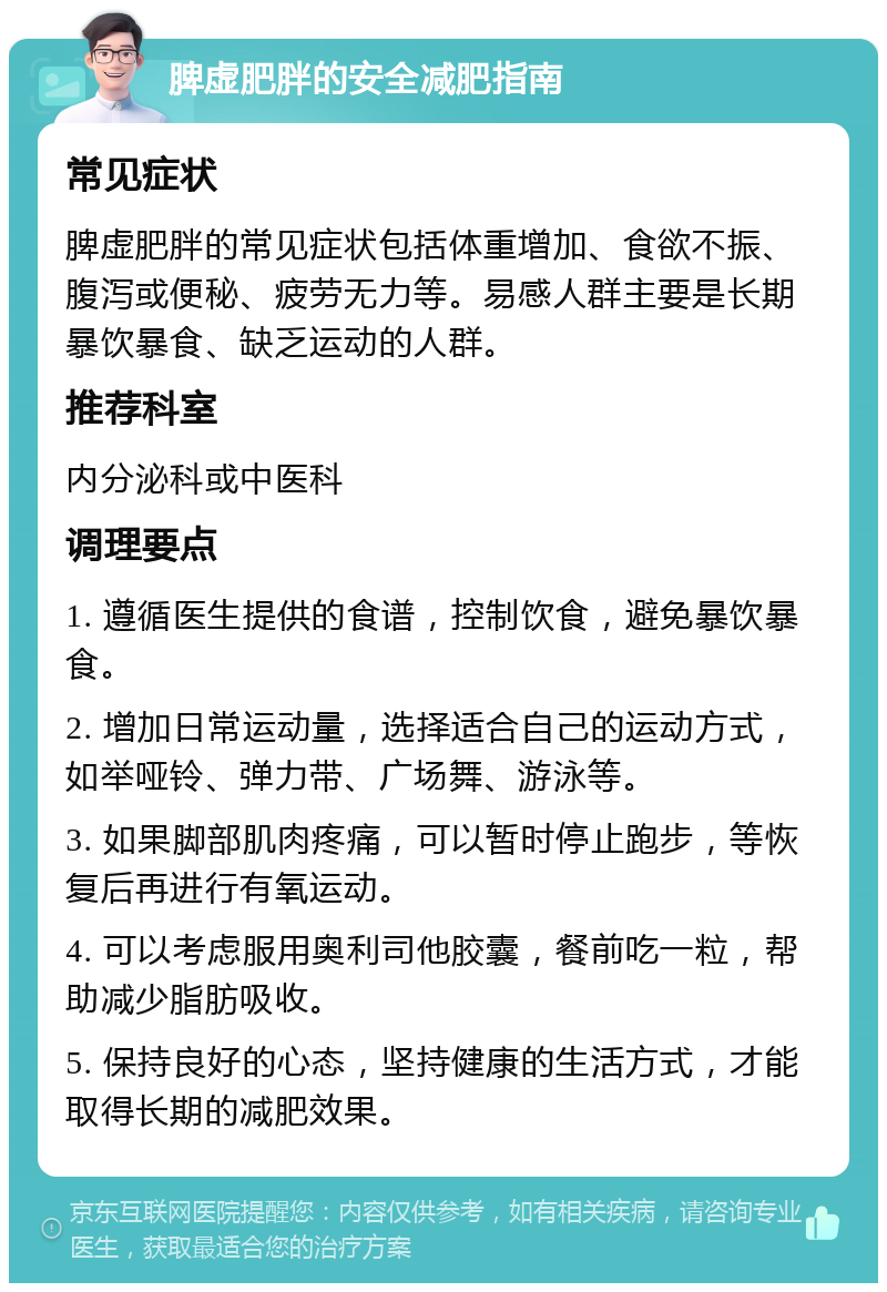 脾虚肥胖的安全减肥指南 常见症状 脾虚肥胖的常见症状包括体重增加、食欲不振、腹泻或便秘、疲劳无力等。易感人群主要是长期暴饮暴食、缺乏运动的人群。 推荐科室 内分泌科或中医科 调理要点 1. 遵循医生提供的食谱，控制饮食，避免暴饮暴食。 2. 增加日常运动量，选择适合自己的运动方式，如举哑铃、弹力带、广场舞、游泳等。 3. 如果脚部肌肉疼痛，可以暂时停止跑步，等恢复后再进行有氧运动。 4. 可以考虑服用奥利司他胶囊，餐前吃一粒，帮助减少脂肪吸收。 5. 保持良好的心态，坚持健康的生活方式，才能取得长期的减肥效果。