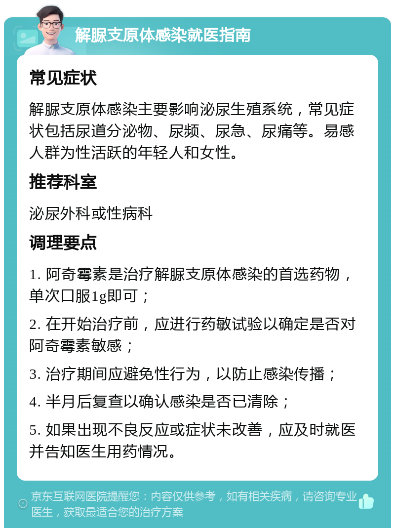 解脲支原体感染就医指南 常见症状 解脲支原体感染主要影响泌尿生殖系统，常见症状包括尿道分泌物、尿频、尿急、尿痛等。易感人群为性活跃的年轻人和女性。 推荐科室 泌尿外科或性病科 调理要点 1. 阿奇霉素是治疗解脲支原体感染的首选药物，单次口服1g即可； 2. 在开始治疗前，应进行药敏试验以确定是否对阿奇霉素敏感； 3. 治疗期间应避免性行为，以防止感染传播； 4. 半月后复查以确认感染是否已清除； 5. 如果出现不良反应或症状未改善，应及时就医并告知医生用药情况。