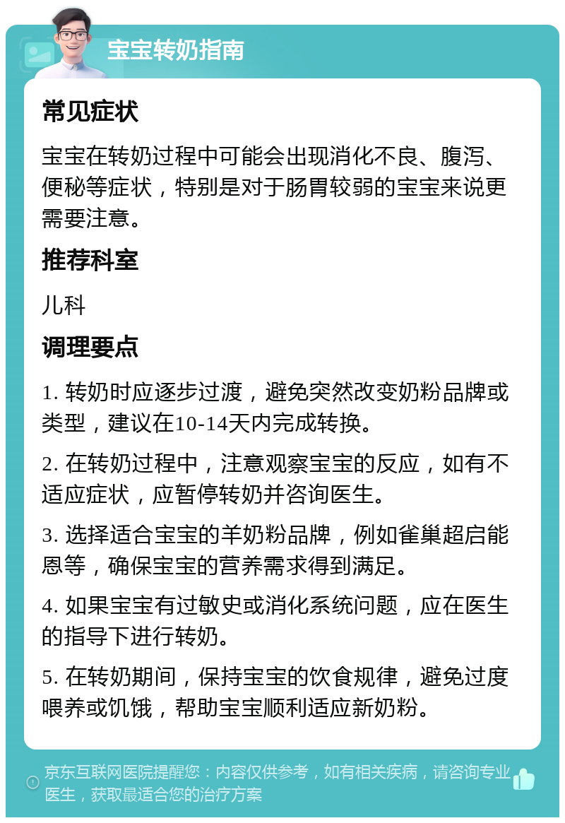 宝宝转奶指南 常见症状 宝宝在转奶过程中可能会出现消化不良、腹泻、便秘等症状，特别是对于肠胃较弱的宝宝来说更需要注意。 推荐科室 儿科 调理要点 1. 转奶时应逐步过渡，避免突然改变奶粉品牌或类型，建议在10-14天内完成转换。 2. 在转奶过程中，注意观察宝宝的反应，如有不适应症状，应暂停转奶并咨询医生。 3. 选择适合宝宝的羊奶粉品牌，例如雀巢超启能恩等，确保宝宝的营养需求得到满足。 4. 如果宝宝有过敏史或消化系统问题，应在医生的指导下进行转奶。 5. 在转奶期间，保持宝宝的饮食规律，避免过度喂养或饥饿，帮助宝宝顺利适应新奶粉。