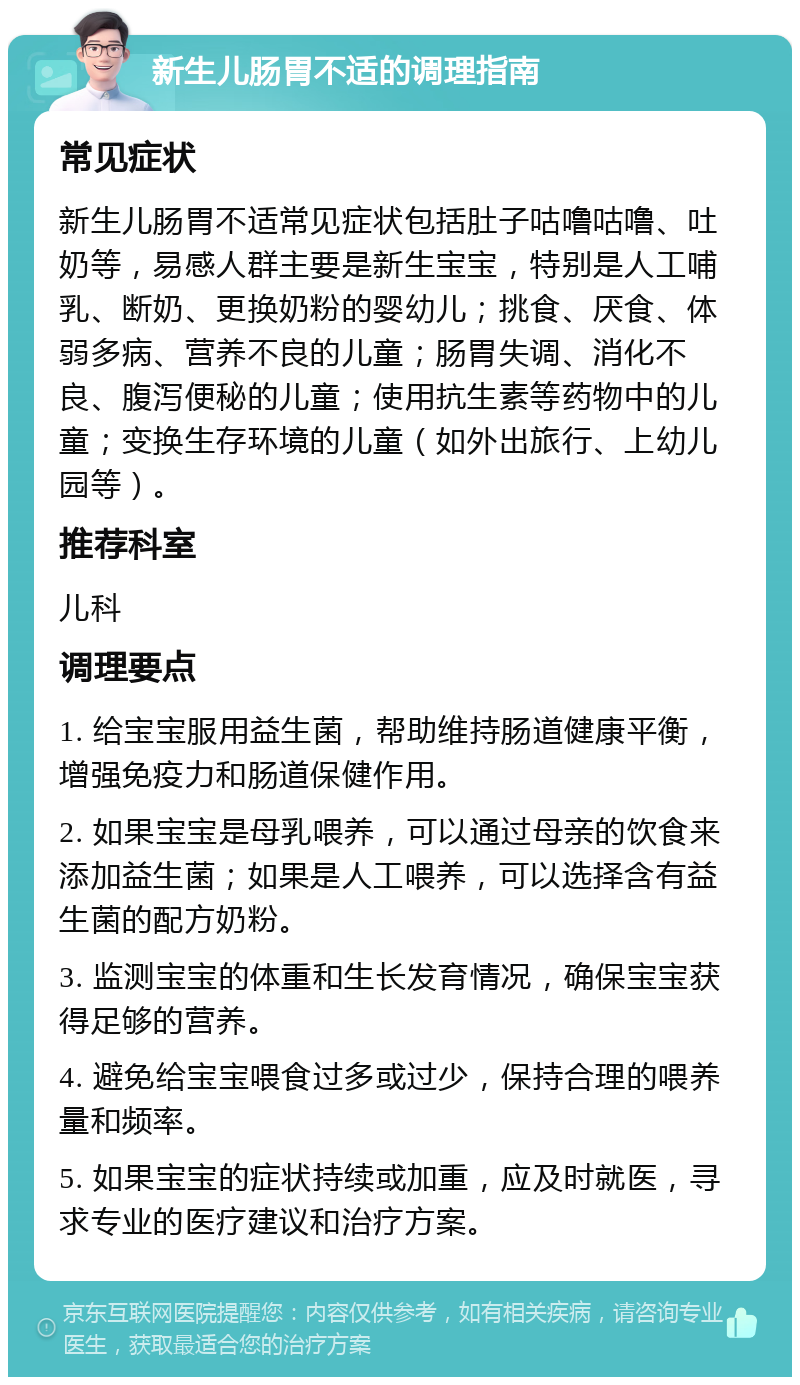 新生儿肠胃不适的调理指南 常见症状 新生儿肠胃不适常见症状包括肚子咕噜咕噜、吐奶等，易感人群主要是新生宝宝，特别是人工哺乳、断奶、更换奶粉的婴幼儿；挑食、厌食、体弱多病、营养不良的儿童；肠胃失调、消化不良、腹泻便秘的儿童；使用抗生素等药物中的儿童；变换生存环境的儿童（如外出旅行、上幼儿园等）。 推荐科室 儿科 调理要点 1. 给宝宝服用益生菌，帮助维持肠道健康平衡，增强免疫力和肠道保健作用。 2. 如果宝宝是母乳喂养，可以通过母亲的饮食来添加益生菌；如果是人工喂养，可以选择含有益生菌的配方奶粉。 3. 监测宝宝的体重和生长发育情况，确保宝宝获得足够的营养。 4. 避免给宝宝喂食过多或过少，保持合理的喂养量和频率。 5. 如果宝宝的症状持续或加重，应及时就医，寻求专业的医疗建议和治疗方案。