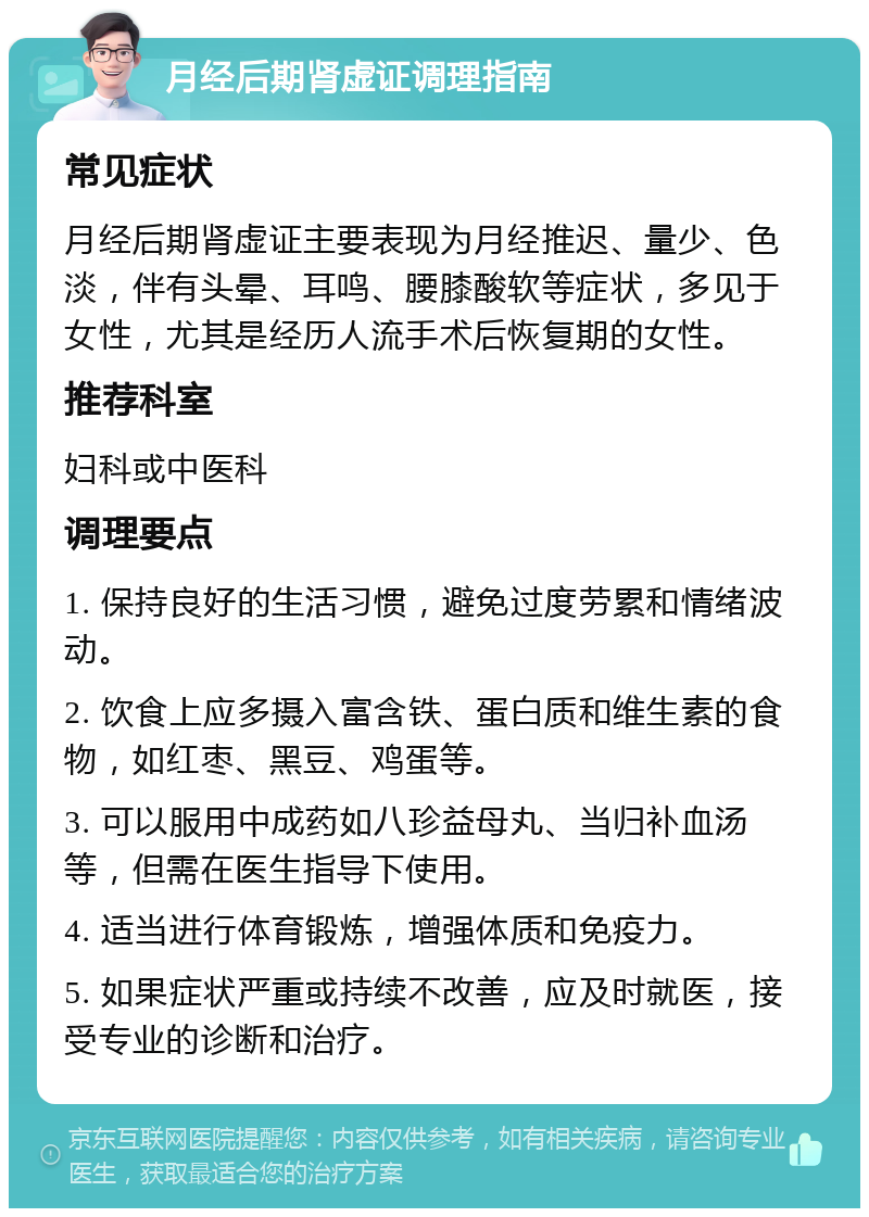 月经后期肾虚证调理指南 常见症状 月经后期肾虚证主要表现为月经推迟、量少、色淡，伴有头晕、耳鸣、腰膝酸软等症状，多见于女性，尤其是经历人流手术后恢复期的女性。 推荐科室 妇科或中医科 调理要点 1. 保持良好的生活习惯，避免过度劳累和情绪波动。 2. 饮食上应多摄入富含铁、蛋白质和维生素的食物，如红枣、黑豆、鸡蛋等。 3. 可以服用中成药如八珍益母丸、当归补血汤等，但需在医生指导下使用。 4. 适当进行体育锻炼，增强体质和免疫力。 5. 如果症状严重或持续不改善，应及时就医，接受专业的诊断和治疗。