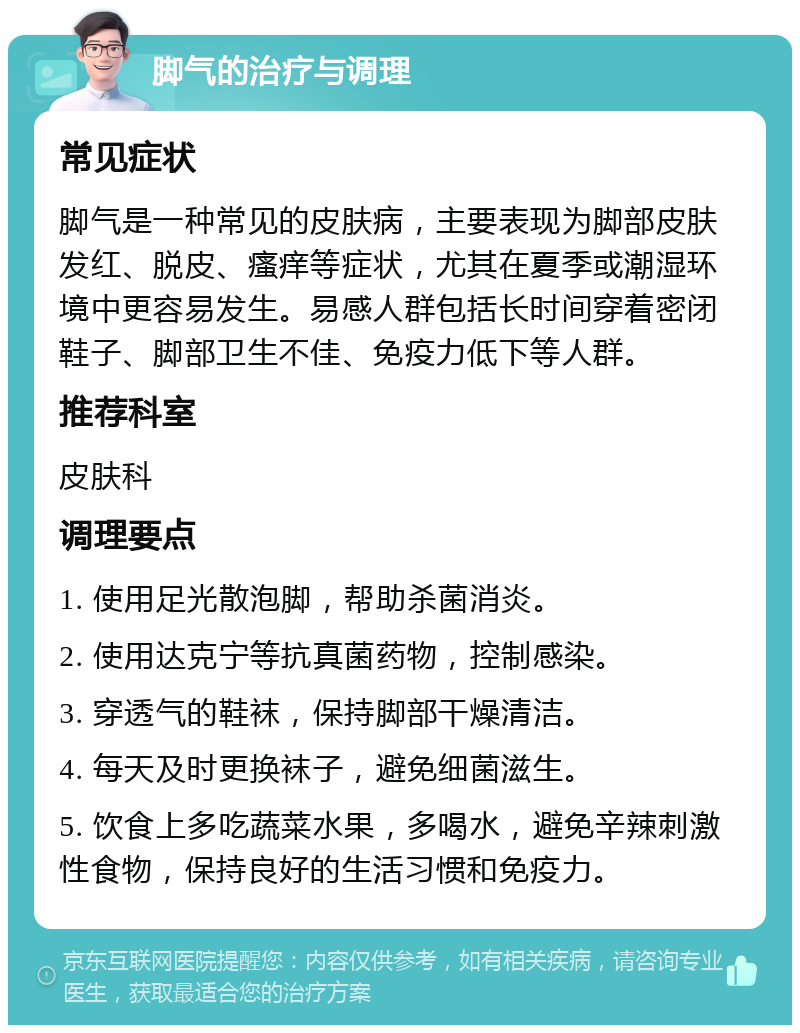 脚气的治疗与调理 常见症状 脚气是一种常见的皮肤病，主要表现为脚部皮肤发红、脱皮、瘙痒等症状，尤其在夏季或潮湿环境中更容易发生。易感人群包括长时间穿着密闭鞋子、脚部卫生不佳、免疫力低下等人群。 推荐科室 皮肤科 调理要点 1. 使用足光散泡脚，帮助杀菌消炎。 2. 使用达克宁等抗真菌药物，控制感染。 3. 穿透气的鞋袜，保持脚部干燥清洁。 4. 每天及时更换袜子，避免细菌滋生。 5. 饮食上多吃蔬菜水果，多喝水，避免辛辣刺激性食物，保持良好的生活习惯和免疫力。