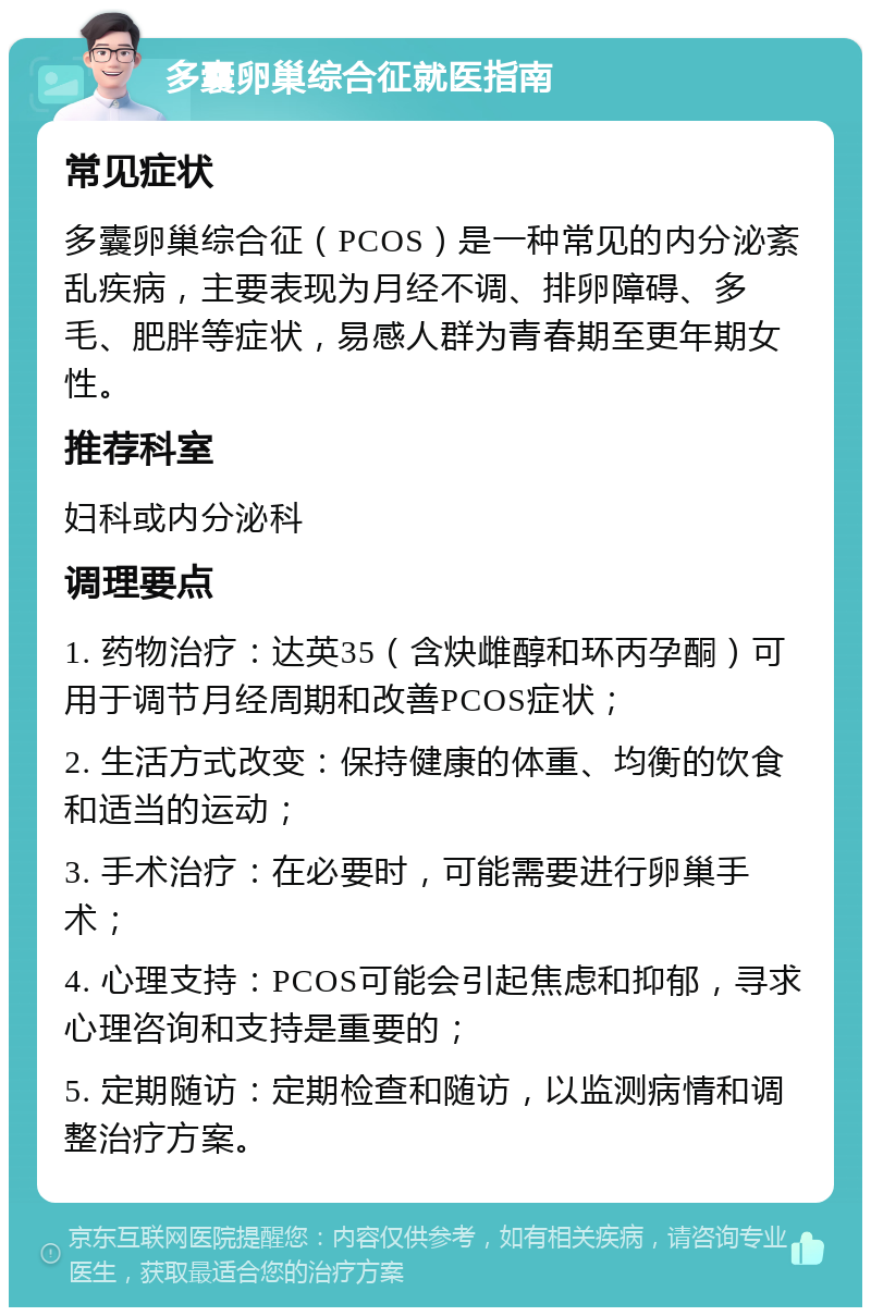 多囊卵巢综合征就医指南 常见症状 多囊卵巢综合征（PCOS）是一种常见的内分泌紊乱疾病，主要表现为月经不调、排卵障碍、多毛、肥胖等症状，易感人群为青春期至更年期女性。 推荐科室 妇科或内分泌科 调理要点 1. 药物治疗：达英35（含炔雌醇和环丙孕酮）可用于调节月经周期和改善PCOS症状； 2. 生活方式改变：保持健康的体重、均衡的饮食和适当的运动； 3. 手术治疗：在必要时，可能需要进行卵巢手术； 4. 心理支持：PCOS可能会引起焦虑和抑郁，寻求心理咨询和支持是重要的； 5. 定期随访：定期检查和随访，以监测病情和调整治疗方案。