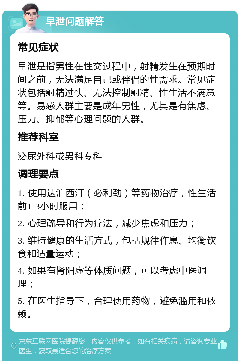 早泄问题解答 常见症状 早泄是指男性在性交过程中，射精发生在预期时间之前，无法满足自己或伴侣的性需求。常见症状包括射精过快、无法控制射精、性生活不满意等。易感人群主要是成年男性，尤其是有焦虑、压力、抑郁等心理问题的人群。 推荐科室 泌尿外科或男科专科 调理要点 1. 使用达泊西汀（必利劲）等药物治疗，性生活前1-3小时服用； 2. 心理疏导和行为疗法，减少焦虑和压力； 3. 维持健康的生活方式，包括规律作息、均衡饮食和适量运动； 4. 如果有肾阳虚等体质问题，可以考虑中医调理； 5. 在医生指导下，合理使用药物，避免滥用和依赖。