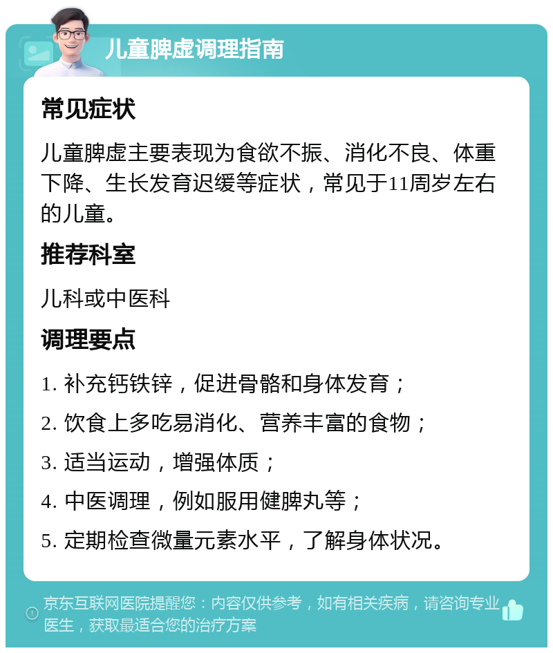 儿童脾虚调理指南 常见症状 儿童脾虚主要表现为食欲不振、消化不良、体重下降、生长发育迟缓等症状，常见于11周岁左右的儿童。 推荐科室 儿科或中医科 调理要点 1. 补充钙铁锌，促进骨骼和身体发育； 2. 饮食上多吃易消化、营养丰富的食物； 3. 适当运动，增强体质； 4. 中医调理，例如服用健脾丸等； 5. 定期检查微量元素水平，了解身体状况。