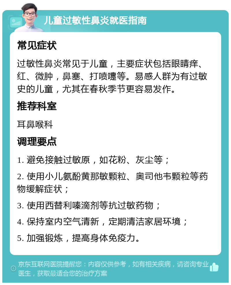 儿童过敏性鼻炎就医指南 常见症状 过敏性鼻炎常见于儿童，主要症状包括眼睛痒、红、微肿，鼻塞、打喷嚏等。易感人群为有过敏史的儿童，尤其在春秋季节更容易发作。 推荐科室 耳鼻喉科 调理要点 1. 避免接触过敏原，如花粉、灰尘等； 2. 使用小儿氨酚黄那敏颗粒、奥司他韦颗粒等药物缓解症状； 3. 使用西替利嗪滴剂等抗过敏药物； 4. 保持室内空气清新，定期清洁家居环境； 5. 加强锻炼，提高身体免疫力。