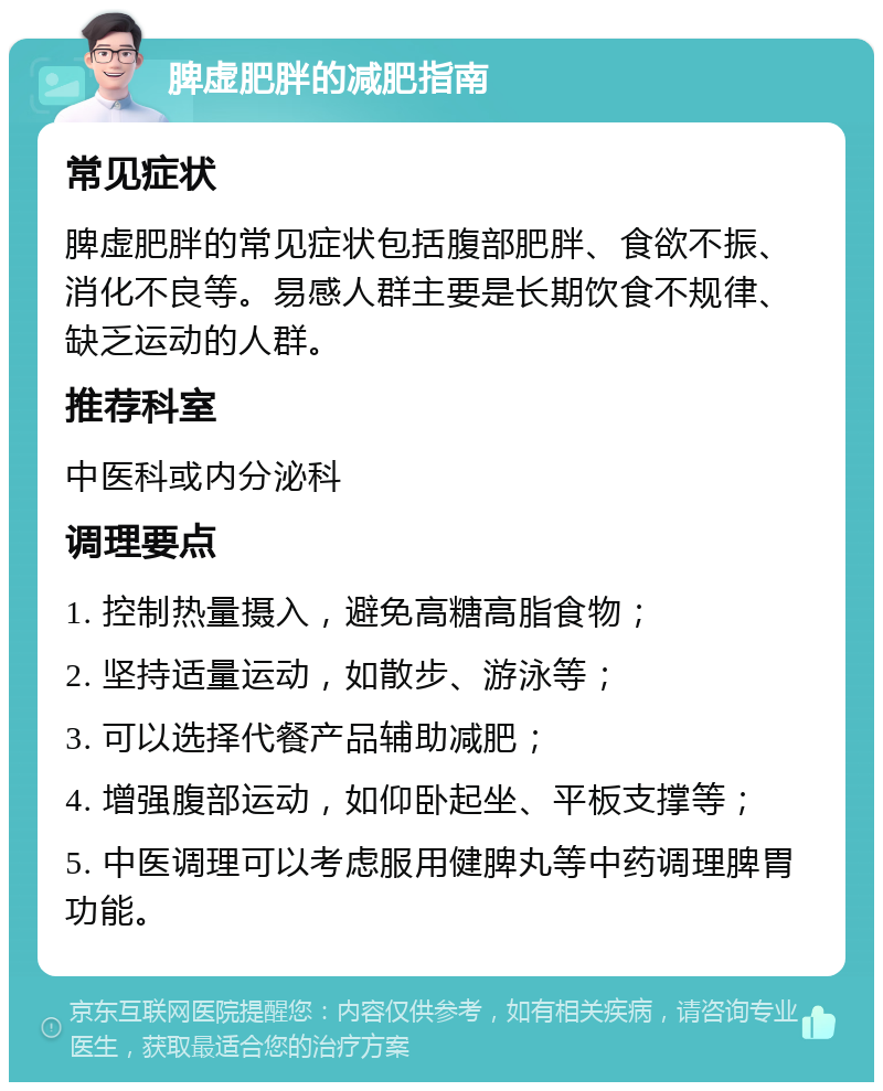 脾虚肥胖的减肥指南 常见症状 脾虚肥胖的常见症状包括腹部肥胖、食欲不振、消化不良等。易感人群主要是长期饮食不规律、缺乏运动的人群。 推荐科室 中医科或内分泌科 调理要点 1. 控制热量摄入，避免高糖高脂食物； 2. 坚持适量运动，如散步、游泳等； 3. 可以选择代餐产品辅助减肥； 4. 增强腹部运动，如仰卧起坐、平板支撑等； 5. 中医调理可以考虑服用健脾丸等中药调理脾胃功能。