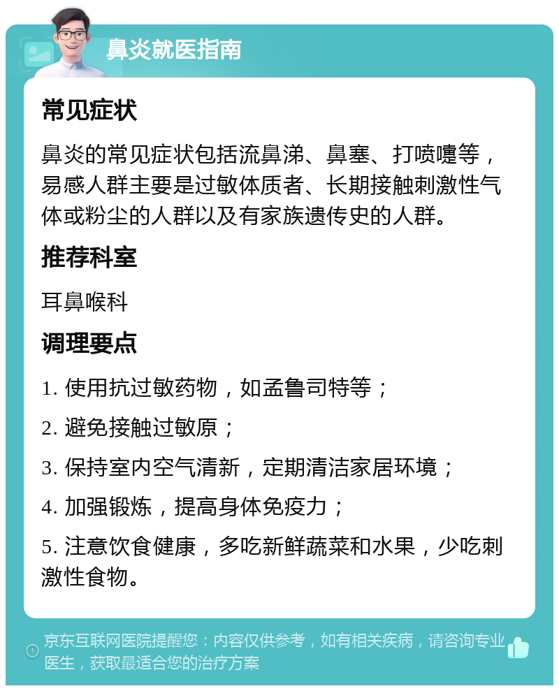 鼻炎就医指南 常见症状 鼻炎的常见症状包括流鼻涕、鼻塞、打喷嚏等，易感人群主要是过敏体质者、长期接触刺激性气体或粉尘的人群以及有家族遗传史的人群。 推荐科室 耳鼻喉科 调理要点 1. 使用抗过敏药物，如孟鲁司特等； 2. 避免接触过敏原； 3. 保持室内空气清新，定期清洁家居环境； 4. 加强锻炼，提高身体免疫力； 5. 注意饮食健康，多吃新鲜蔬菜和水果，少吃刺激性食物。