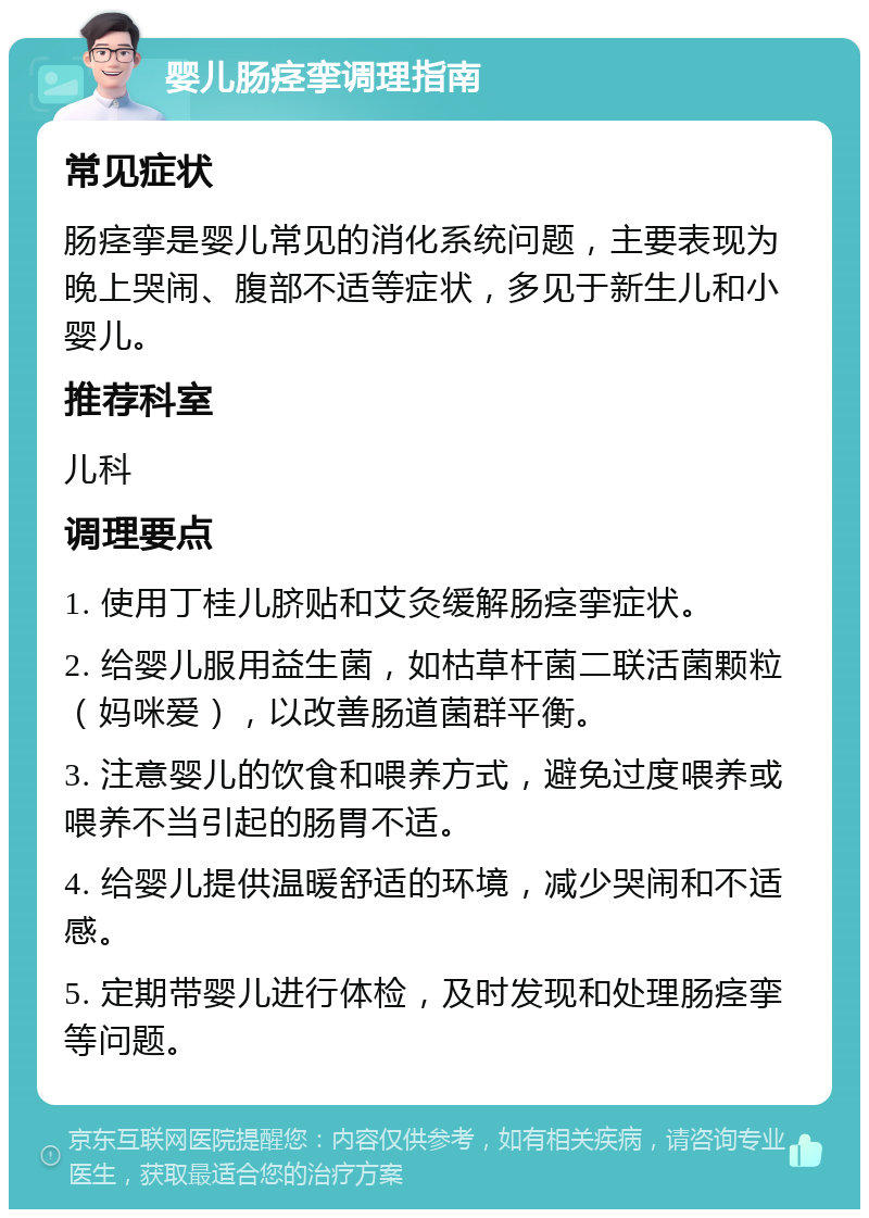 婴儿肠痉挛调理指南 常见症状 肠痉挛是婴儿常见的消化系统问题，主要表现为晚上哭闹、腹部不适等症状，多见于新生儿和小婴儿。 推荐科室 儿科 调理要点 1. 使用丁桂儿脐贴和艾灸缓解肠痉挛症状。 2. 给婴儿服用益生菌，如枯草杆菌二联活菌颗粒（妈咪爱），以改善肠道菌群平衡。 3. 注意婴儿的饮食和喂养方式，避免过度喂养或喂养不当引起的肠胃不适。 4. 给婴儿提供温暖舒适的环境，减少哭闹和不适感。 5. 定期带婴儿进行体检，及时发现和处理肠痉挛等问题。