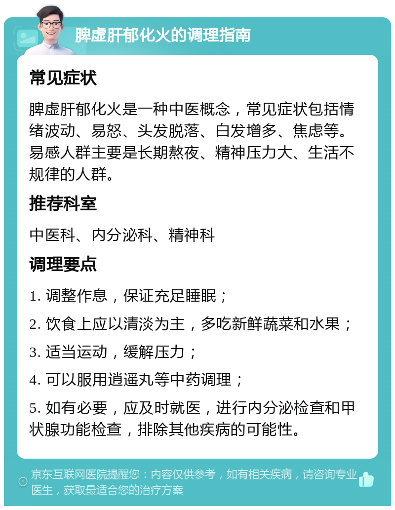 脾虚肝郁化火的调理指南 常见症状 脾虚肝郁化火是一种中医概念，常见症状包括情绪波动、易怒、头发脱落、白发增多、焦虑等。易感人群主要是长期熬夜、精神压力大、生活不规律的人群。 推荐科室 中医科、内分泌科、精神科 调理要点 1. 调整作息，保证充足睡眠； 2. 饮食上应以清淡为主，多吃新鲜蔬菜和水果； 3. 适当运动，缓解压力； 4. 可以服用逍遥丸等中药调理； 5. 如有必要，应及时就医，进行内分泌检查和甲状腺功能检查，排除其他疾病的可能性。