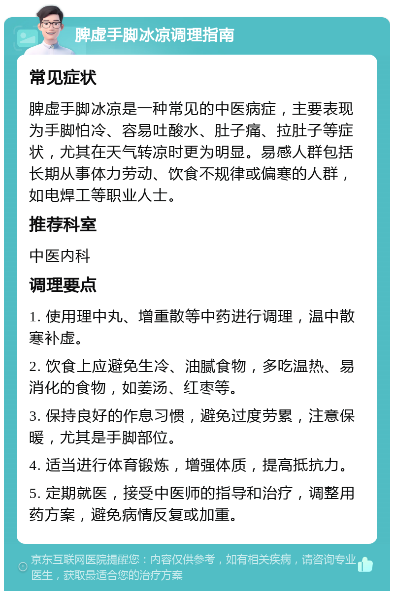 脾虚手脚冰凉调理指南 常见症状 脾虚手脚冰凉是一种常见的中医病症，主要表现为手脚怕冷、容易吐酸水、肚子痛、拉肚子等症状，尤其在天气转凉时更为明显。易感人群包括长期从事体力劳动、饮食不规律或偏寒的人群，如电焊工等职业人士。 推荐科室 中医内科 调理要点 1. 使用理中丸、增重散等中药进行调理，温中散寒补虚。 2. 饮食上应避免生冷、油腻食物，多吃温热、易消化的食物，如姜汤、红枣等。 3. 保持良好的作息习惯，避免过度劳累，注意保暖，尤其是手脚部位。 4. 适当进行体育锻炼，增强体质，提高抵抗力。 5. 定期就医，接受中医师的指导和治疗，调整用药方案，避免病情反复或加重。