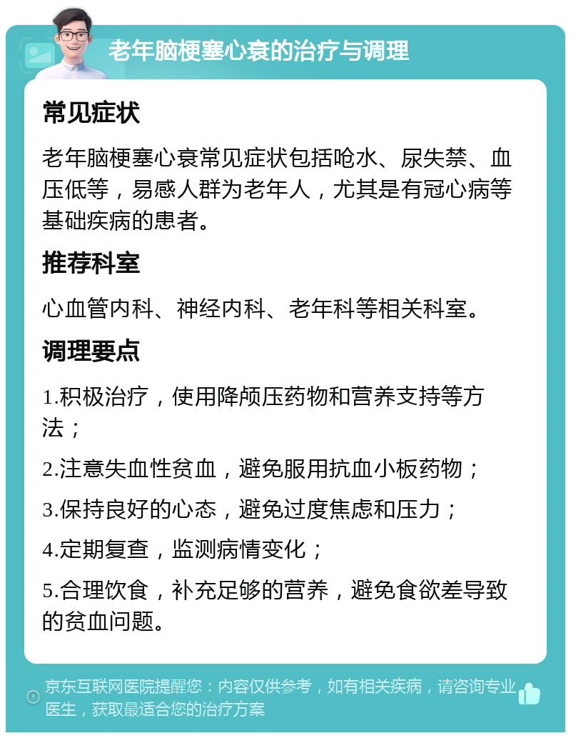 老年脑梗塞心衰的治疗与调理 常见症状 老年脑梗塞心衰常见症状包括呛水、尿失禁、血压低等，易感人群为老年人，尤其是有冠心病等基础疾病的患者。 推荐科室 心血管内科、神经内科、老年科等相关科室。 调理要点 1.积极治疗，使用降颅压药物和营养支持等方法； 2.注意失血性贫血，避免服用抗血小板药物； 3.保持良好的心态，避免过度焦虑和压力； 4.定期复查，监测病情变化； 5.合理饮食，补充足够的营养，避免食欲差导致的贫血问题。