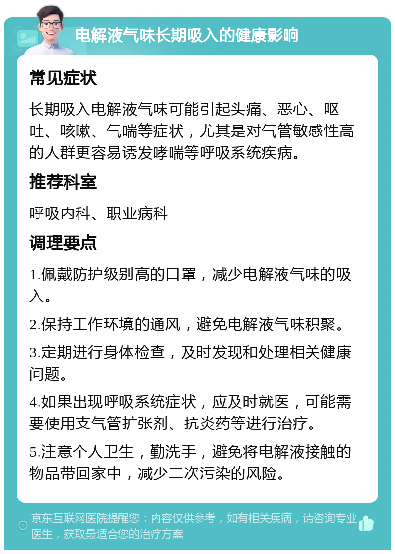 电解液气味长期吸入的健康影响 常见症状 长期吸入电解液气味可能引起头痛、恶心、呕吐、咳嗽、气喘等症状，尤其是对气管敏感性高的人群更容易诱发哮喘等呼吸系统疾病。 推荐科室 呼吸内科、职业病科 调理要点 1.佩戴防护级别高的口罩，减少电解液气味的吸入。 2.保持工作环境的通风，避免电解液气味积聚。 3.定期进行身体检查，及时发现和处理相关健康问题。 4.如果出现呼吸系统症状，应及时就医，可能需要使用支气管扩张剂、抗炎药等进行治疗。 5.注意个人卫生，勤洗手，避免将电解液接触的物品带回家中，减少二次污染的风险。