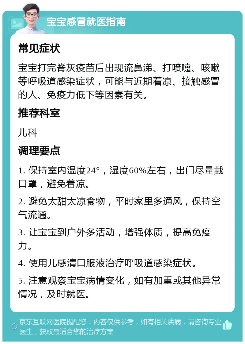 宝宝感冒就医指南 常见症状 宝宝打完脊灰疫苗后出现流鼻涕、打喷嚏、咳嗽等呼吸道感染症状，可能与近期着凉、接触感冒的人、免疫力低下等因素有关。 推荐科室 儿科 调理要点 1. 保持室内温度24°，湿度60%左右，出门尽量戴口罩，避免着凉。 2. 避免太甜太凉食物，平时家里多通风，保持空气流通。 3. 让宝宝到户外多活动，增强体质，提高免疫力。 4. 使用儿感清口服液治疗呼吸道感染症状。 5. 注意观察宝宝病情变化，如有加重或其他异常情况，及时就医。