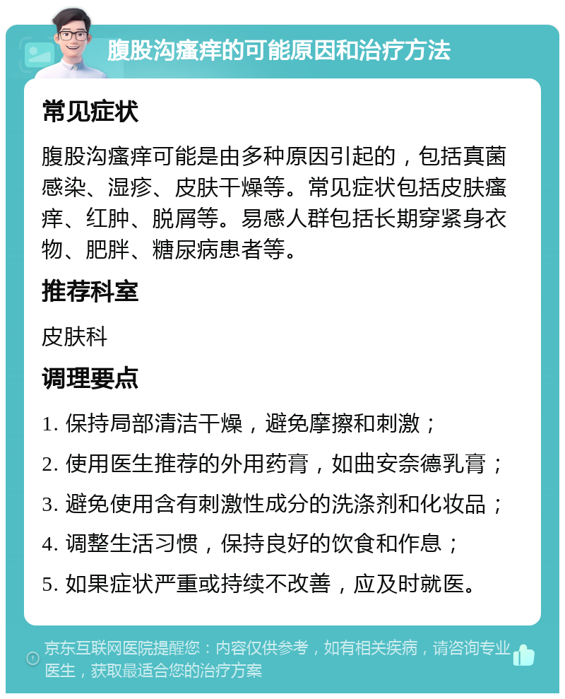 腹股沟瘙痒的可能原因和治疗方法 常见症状 腹股沟瘙痒可能是由多种原因引起的，包括真菌感染、湿疹、皮肤干燥等。常见症状包括皮肤瘙痒、红肿、脱屑等。易感人群包括长期穿紧身衣物、肥胖、糖尿病患者等。 推荐科室 皮肤科 调理要点 1. 保持局部清洁干燥，避免摩擦和刺激； 2. 使用医生推荐的外用药膏，如曲安奈德乳膏； 3. 避免使用含有刺激性成分的洗涤剂和化妆品； 4. 调整生活习惯，保持良好的饮食和作息； 5. 如果症状严重或持续不改善，应及时就医。