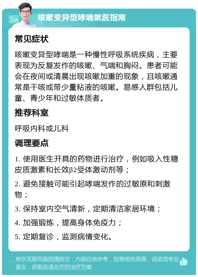 咳嗽变异型哮喘就医指南 常见症状 咳嗽变异型哮喘是一种慢性呼吸系统疾病，主要表现为反复发作的咳嗽、气喘和胸闷。患者可能会在夜间或清晨出现咳嗽加重的现象，且咳嗽通常是干咳或带少量粘液的咳嗽。易感人群包括儿童、青少年和过敏体质者。 推荐科室 呼吸内科或儿科 调理要点 1. 使用医生开具的药物进行治疗，例如吸入性糖皮质激素和长效β2受体激动剂等； 2. 避免接触可能引起哮喘发作的过敏原和刺激物； 3. 保持室内空气清新，定期清洁家居环境； 4. 加强锻炼，提高身体免疫力； 5. 定期复诊，监测病情变化。