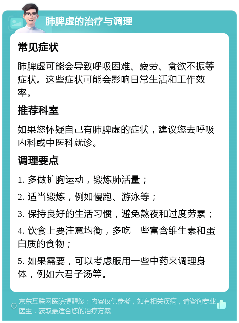 肺脾虚的治疗与调理 常见症状 肺脾虚可能会导致呼吸困难、疲劳、食欲不振等症状。这些症状可能会影响日常生活和工作效率。 推荐科室 如果您怀疑自己有肺脾虚的症状，建议您去呼吸内科或中医科就诊。 调理要点 1. 多做扩胸运动，锻炼肺活量； 2. 适当锻炼，例如慢跑、游泳等； 3. 保持良好的生活习惯，避免熬夜和过度劳累； 4. 饮食上要注意均衡，多吃一些富含维生素和蛋白质的食物； 5. 如果需要，可以考虑服用一些中药来调理身体，例如六君子汤等。