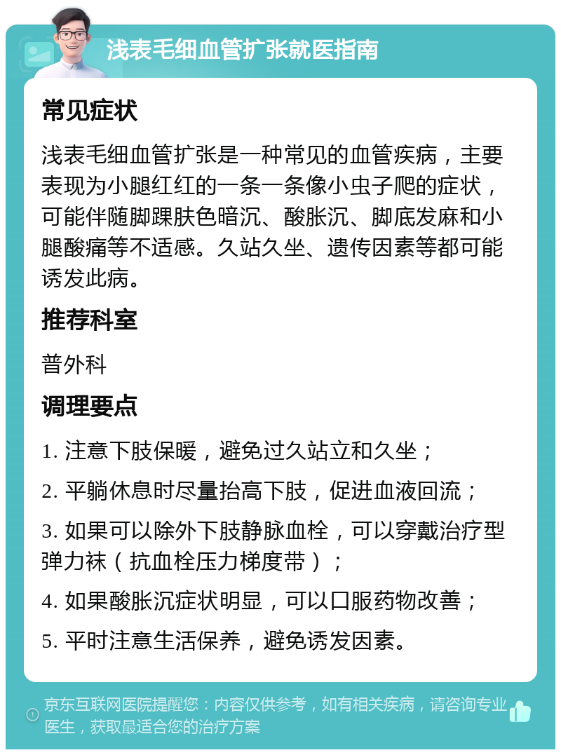 浅表毛细血管扩张就医指南 常见症状 浅表毛细血管扩张是一种常见的血管疾病，主要表现为小腿红红的一条一条像小虫子爬的症状，可能伴随脚踝肤色暗沉、酸胀沉、脚底发麻和小腿酸痛等不适感。久站久坐、遗传因素等都可能诱发此病。 推荐科室 普外科 调理要点 1. 注意下肢保暖，避免过久站立和久坐； 2. 平躺休息时尽量抬高下肢，促进血液回流； 3. 如果可以除外下肢静脉血栓，可以穿戴治疗型弹力袜（抗血栓压力梯度带）； 4. 如果酸胀沉症状明显，可以口服药物改善； 5. 平时注意生活保养，避免诱发因素。