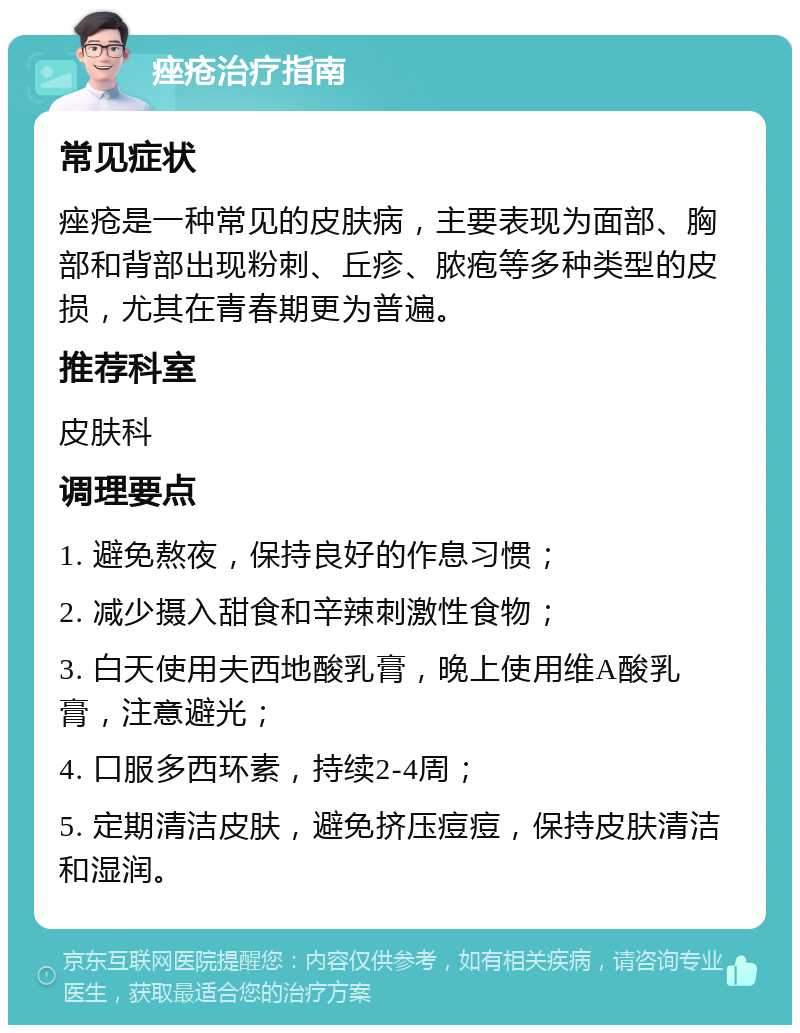 痤疮治疗指南 常见症状 痤疮是一种常见的皮肤病，主要表现为面部、胸部和背部出现粉刺、丘疹、脓疱等多种类型的皮损，尤其在青春期更为普遍。 推荐科室 皮肤科 调理要点 1. 避免熬夜，保持良好的作息习惯； 2. 减少摄入甜食和辛辣刺激性食物； 3. 白天使用夫西地酸乳膏，晚上使用维A酸乳膏，注意避光； 4. 口服多西环素，持续2-4周； 5. 定期清洁皮肤，避免挤压痘痘，保持皮肤清洁和湿润。