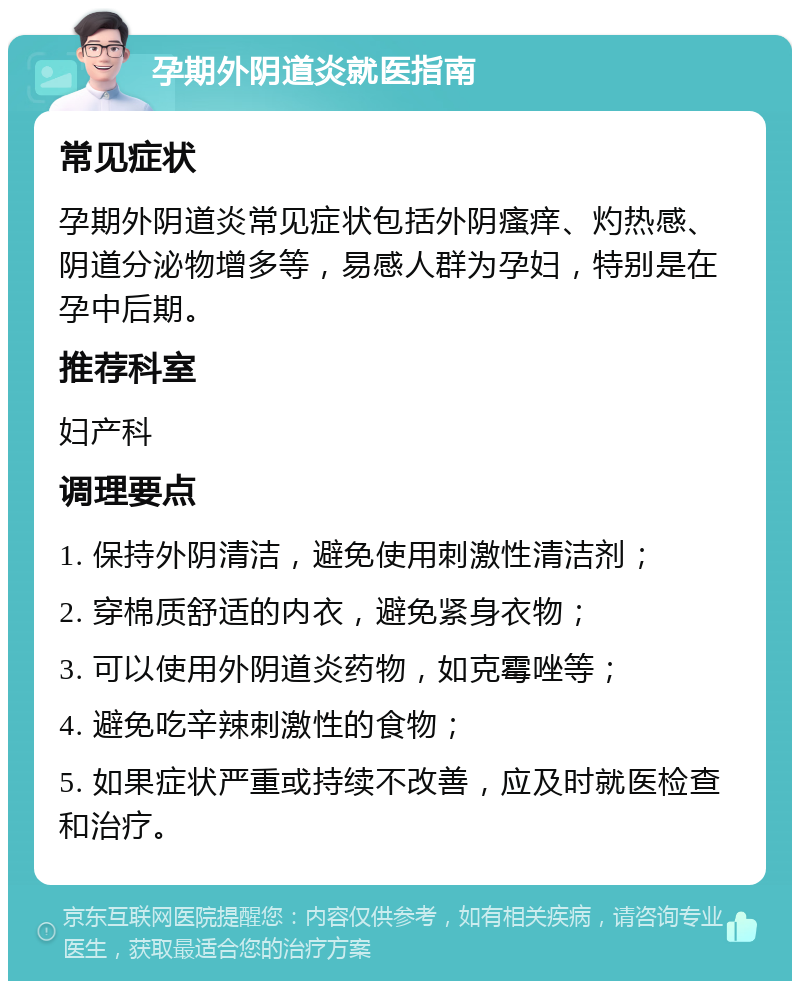 孕期外阴道炎就医指南 常见症状 孕期外阴道炎常见症状包括外阴瘙痒、灼热感、阴道分泌物增多等，易感人群为孕妇，特别是在孕中后期。 推荐科室 妇产科 调理要点 1. 保持外阴清洁，避免使用刺激性清洁剂； 2. 穿棉质舒适的内衣，避免紧身衣物； 3. 可以使用外阴道炎药物，如克霉唑等； 4. 避免吃辛辣刺激性的食物； 5. 如果症状严重或持续不改善，应及时就医检查和治疗。