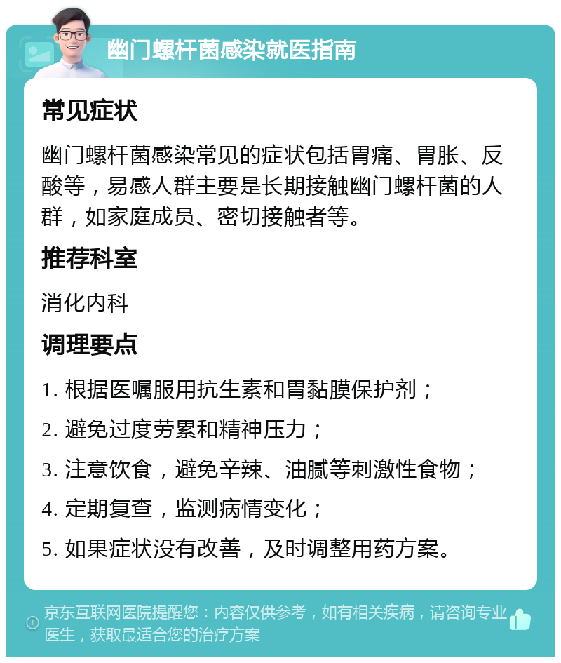 幽门螺杆菌感染就医指南 常见症状 幽门螺杆菌感染常见的症状包括胃痛、胃胀、反酸等，易感人群主要是长期接触幽门螺杆菌的人群，如家庭成员、密切接触者等。 推荐科室 消化内科 调理要点 1. 根据医嘱服用抗生素和胃黏膜保护剂； 2. 避免过度劳累和精神压力； 3. 注意饮食，避免辛辣、油腻等刺激性食物； 4. 定期复查，监测病情变化； 5. 如果症状没有改善，及时调整用药方案。