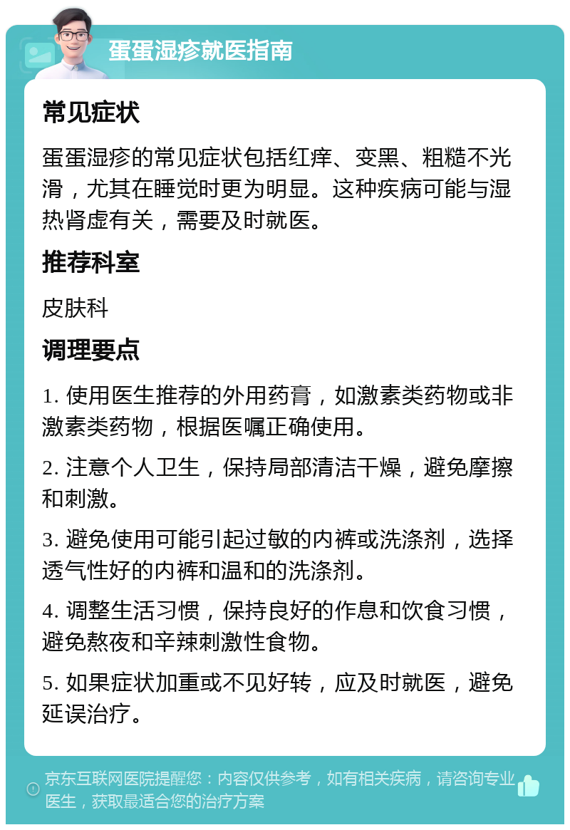 蛋蛋湿疹就医指南 常见症状 蛋蛋湿疹的常见症状包括红痒、变黑、粗糙不光滑，尤其在睡觉时更为明显。这种疾病可能与湿热肾虚有关，需要及时就医。 推荐科室 皮肤科 调理要点 1. 使用医生推荐的外用药膏，如激素类药物或非激素类药物，根据医嘱正确使用。 2. 注意个人卫生，保持局部清洁干燥，避免摩擦和刺激。 3. 避免使用可能引起过敏的内裤或洗涤剂，选择透气性好的内裤和温和的洗涤剂。 4. 调整生活习惯，保持良好的作息和饮食习惯，避免熬夜和辛辣刺激性食物。 5. 如果症状加重或不见好转，应及时就医，避免延误治疗。