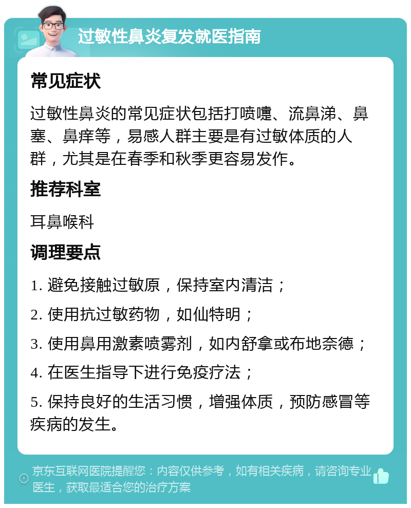 过敏性鼻炎复发就医指南 常见症状 过敏性鼻炎的常见症状包括打喷嚏、流鼻涕、鼻塞、鼻痒等，易感人群主要是有过敏体质的人群，尤其是在春季和秋季更容易发作。 推荐科室 耳鼻喉科 调理要点 1. 避免接触过敏原，保持室内清洁； 2. 使用抗过敏药物，如仙特明； 3. 使用鼻用激素喷雾剂，如内舒拿或布地奈德； 4. 在医生指导下进行免疫疗法； 5. 保持良好的生活习惯，增强体质，预防感冒等疾病的发生。