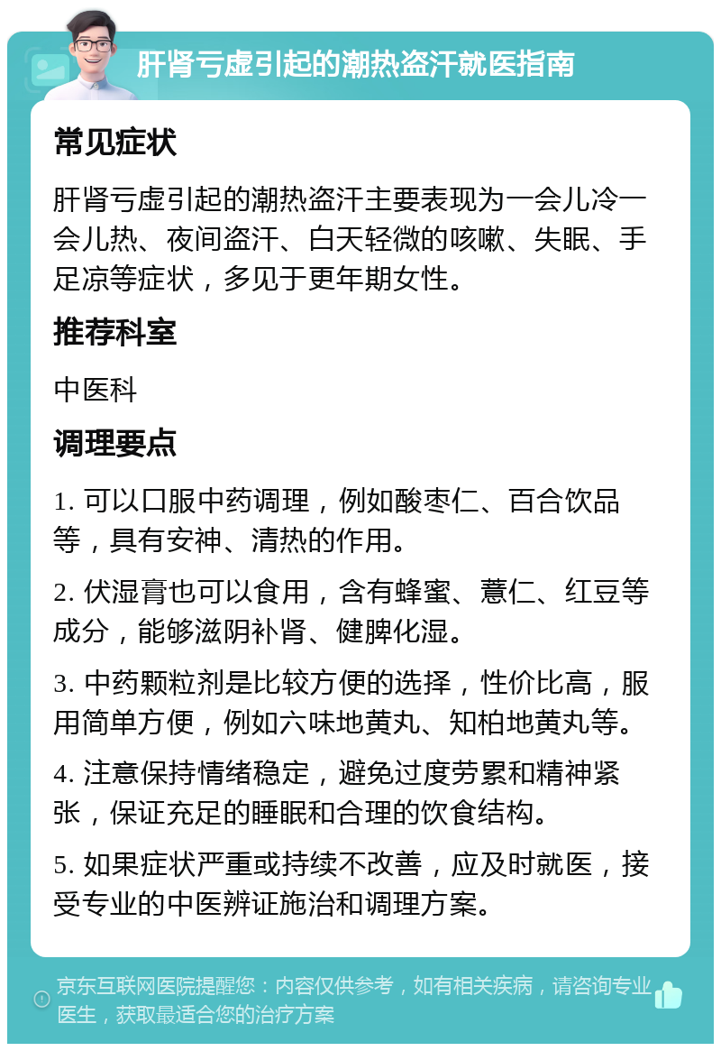 肝肾亏虚引起的潮热盗汗就医指南 常见症状 肝肾亏虚引起的潮热盗汗主要表现为一会儿冷一会儿热、夜间盗汗、白天轻微的咳嗽、失眠、手足凉等症状，多见于更年期女性。 推荐科室 中医科 调理要点 1. 可以口服中药调理，例如酸枣仁、百合饮品等，具有安神、清热的作用。 2. 伏湿膏也可以食用，含有蜂蜜、薏仁、红豆等成分，能够滋阴补肾、健脾化湿。 3. 中药颗粒剂是比较方便的选择，性价比高，服用简单方便，例如六味地黄丸、知柏地黄丸等。 4. 注意保持情绪稳定，避免过度劳累和精神紧张，保证充足的睡眠和合理的饮食结构。 5. 如果症状严重或持续不改善，应及时就医，接受专业的中医辨证施治和调理方案。