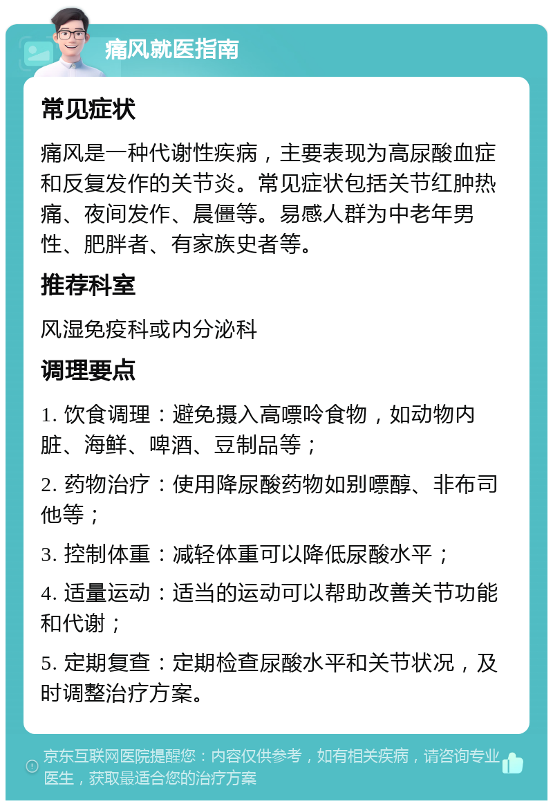 痛风就医指南 常见症状 痛风是一种代谢性疾病，主要表现为高尿酸血症和反复发作的关节炎。常见症状包括关节红肿热痛、夜间发作、晨僵等。易感人群为中老年男性、肥胖者、有家族史者等。 推荐科室 风湿免疫科或内分泌科 调理要点 1. 饮食调理：避免摄入高嘌呤食物，如动物内脏、海鲜、啤酒、豆制品等； 2. 药物治疗：使用降尿酸药物如别嘌醇、非布司他等； 3. 控制体重：减轻体重可以降低尿酸水平； 4. 适量运动：适当的运动可以帮助改善关节功能和代谢； 5. 定期复查：定期检查尿酸水平和关节状况，及时调整治疗方案。