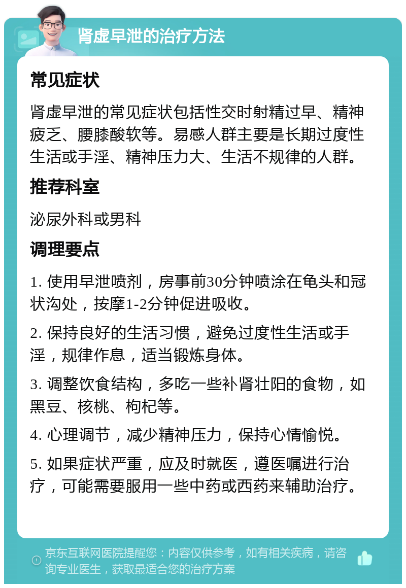 肾虚早泄的治疗方法 常见症状 肾虚早泄的常见症状包括性交时射精过早、精神疲乏、腰膝酸软等。易感人群主要是长期过度性生活或手淫、精神压力大、生活不规律的人群。 推荐科室 泌尿外科或男科 调理要点 1. 使用早泄喷剂，房事前30分钟喷涂在龟头和冠状沟处，按摩1-2分钟促进吸收。 2. 保持良好的生活习惯，避免过度性生活或手淫，规律作息，适当锻炼身体。 3. 调整饮食结构，多吃一些补肾壮阳的食物，如黑豆、核桃、枸杞等。 4. 心理调节，减少精神压力，保持心情愉悦。 5. 如果症状严重，应及时就医，遵医嘱进行治疗，可能需要服用一些中药或西药来辅助治疗。