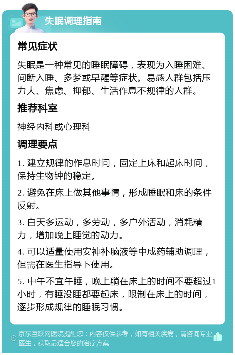 失眠调理指南 常见症状 失眠是一种常见的睡眠障碍，表现为入睡困难、间断入睡、多梦或早醒等症状。易感人群包括压力大、焦虑、抑郁、生活作息不规律的人群。 推荐科室 神经内科或心理科 调理要点 1. 建立规律的作息时间，固定上床和起床时间，保持生物钟的稳定。 2. 避免在床上做其他事情，形成睡眠和床的条件反射。 3. 白天多运动，多劳动，多户外活动，消耗精力，增加晚上睡觉的动力。 4. 可以适量使用安神补脑液等中成药辅助调理，但需在医生指导下使用。 5. 中午不宜午睡，晚上躺在床上的时间不要超过1小时，有睡没睡都要起床，限制在床上的时间，逐步形成规律的睡眠习惯。