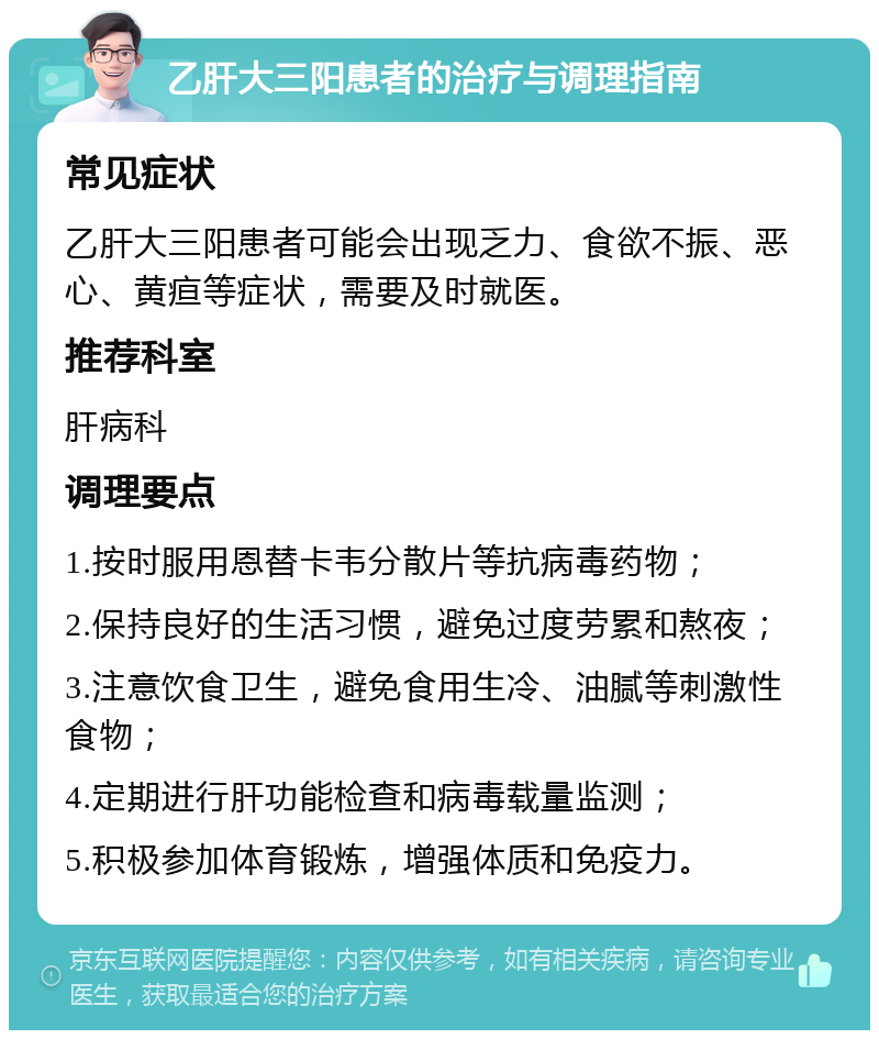 乙肝大三阳患者的治疗与调理指南 常见症状 乙肝大三阳患者可能会出现乏力、食欲不振、恶心、黄疸等症状，需要及时就医。 推荐科室 肝病科 调理要点 1.按时服用恩替卡韦分散片等抗病毒药物； 2.保持良好的生活习惯，避免过度劳累和熬夜； 3.注意饮食卫生，避免食用生冷、油腻等刺激性食物； 4.定期进行肝功能检查和病毒载量监测； 5.积极参加体育锻炼，增强体质和免疫力。