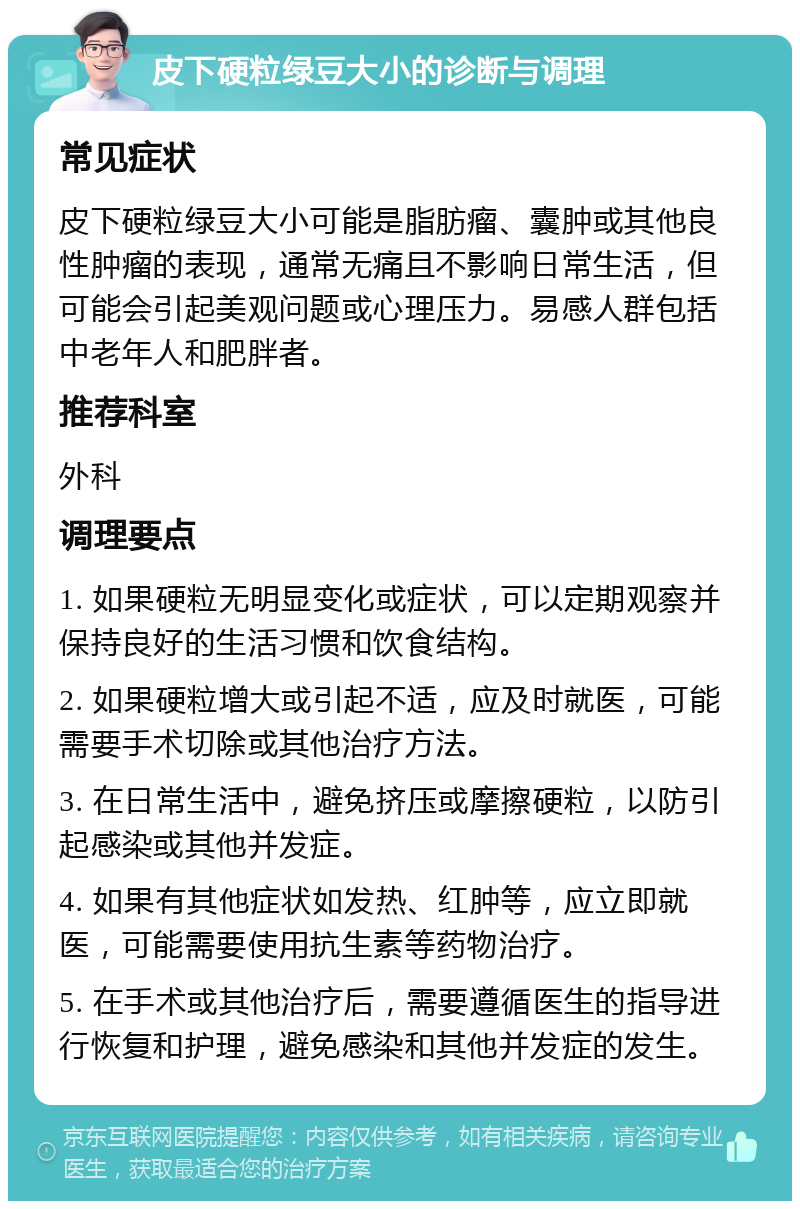 皮下硬粒绿豆大小的诊断与调理 常见症状 皮下硬粒绿豆大小可能是脂肪瘤、囊肿或其他良性肿瘤的表现，通常无痛且不影响日常生活，但可能会引起美观问题或心理压力。易感人群包括中老年人和肥胖者。 推荐科室 外科 调理要点 1. 如果硬粒无明显变化或症状，可以定期观察并保持良好的生活习惯和饮食结构。 2. 如果硬粒增大或引起不适，应及时就医，可能需要手术切除或其他治疗方法。 3. 在日常生活中，避免挤压或摩擦硬粒，以防引起感染或其他并发症。 4. 如果有其他症状如发热、红肿等，应立即就医，可能需要使用抗生素等药物治疗。 5. 在手术或其他治疗后，需要遵循医生的指导进行恢复和护理，避免感染和其他并发症的发生。