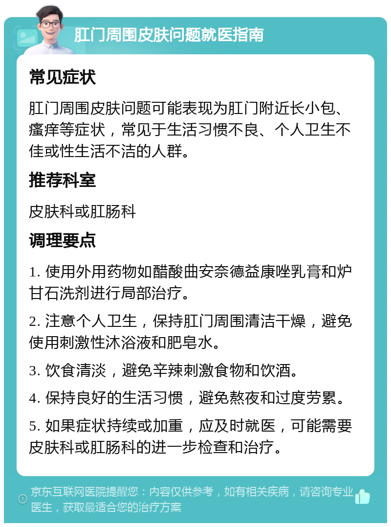 肛门周围皮肤问题就医指南 常见症状 肛门周围皮肤问题可能表现为肛门附近长小包、瘙痒等症状，常见于生活习惯不良、个人卫生不佳或性生活不洁的人群。 推荐科室 皮肤科或肛肠科 调理要点 1. 使用外用药物如醋酸曲安奈德益康唑乳膏和炉甘石洗剂进行局部治疗。 2. 注意个人卫生，保持肛门周围清洁干燥，避免使用刺激性沐浴液和肥皂水。 3. 饮食清淡，避免辛辣刺激食物和饮酒。 4. 保持良好的生活习惯，避免熬夜和过度劳累。 5. 如果症状持续或加重，应及时就医，可能需要皮肤科或肛肠科的进一步检查和治疗。