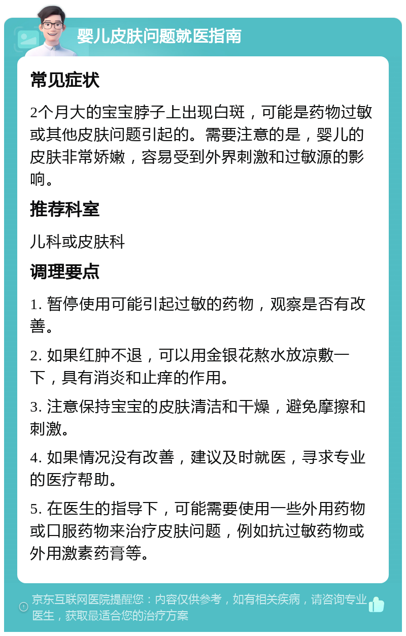 婴儿皮肤问题就医指南 常见症状 2个月大的宝宝脖子上出现白斑，可能是药物过敏或其他皮肤问题引起的。需要注意的是，婴儿的皮肤非常娇嫩，容易受到外界刺激和过敏源的影响。 推荐科室 儿科或皮肤科 调理要点 1. 暂停使用可能引起过敏的药物，观察是否有改善。 2. 如果红肿不退，可以用金银花熬水放凉敷一下，具有消炎和止痒的作用。 3. 注意保持宝宝的皮肤清洁和干燥，避免摩擦和刺激。 4. 如果情况没有改善，建议及时就医，寻求专业的医疗帮助。 5. 在医生的指导下，可能需要使用一些外用药物或口服药物来治疗皮肤问题，例如抗过敏药物或外用激素药膏等。