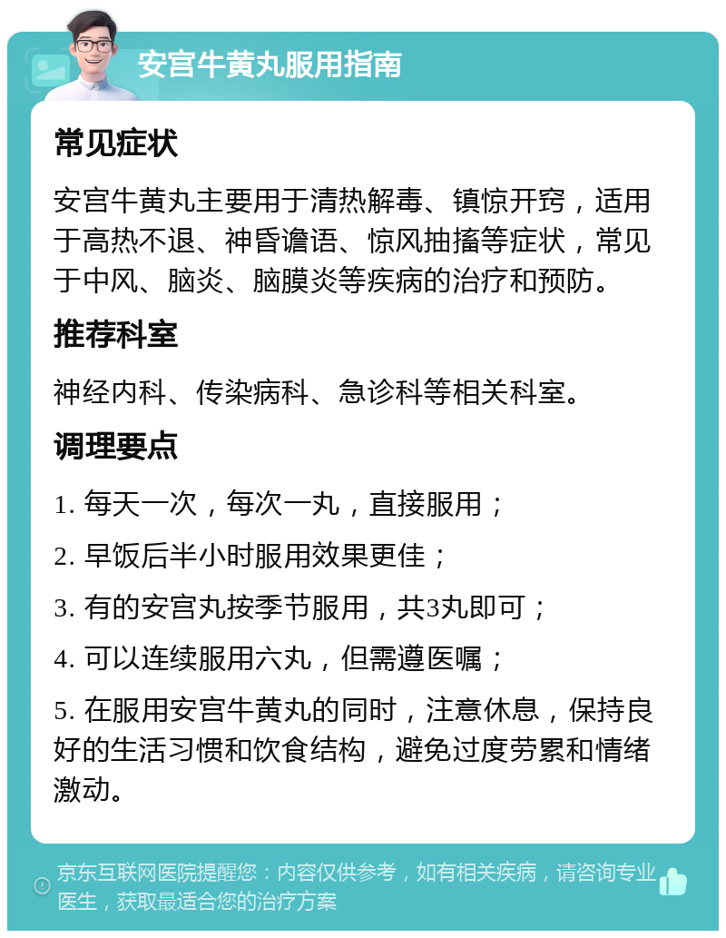 安宫牛黄丸服用指南 常见症状 安宫牛黄丸主要用于清热解毒、镇惊开窍，适用于高热不退、神昏谵语、惊风抽搐等症状，常见于中风、脑炎、脑膜炎等疾病的治疗和预防。 推荐科室 神经内科、传染病科、急诊科等相关科室。 调理要点 1. 每天一次，每次一丸，直接服用； 2. 早饭后半小时服用效果更佳； 3. 有的安宫丸按季节服用，共3丸即可； 4. 可以连续服用六丸，但需遵医嘱； 5. 在服用安宫牛黄丸的同时，注意休息，保持良好的生活习惯和饮食结构，避免过度劳累和情绪激动。