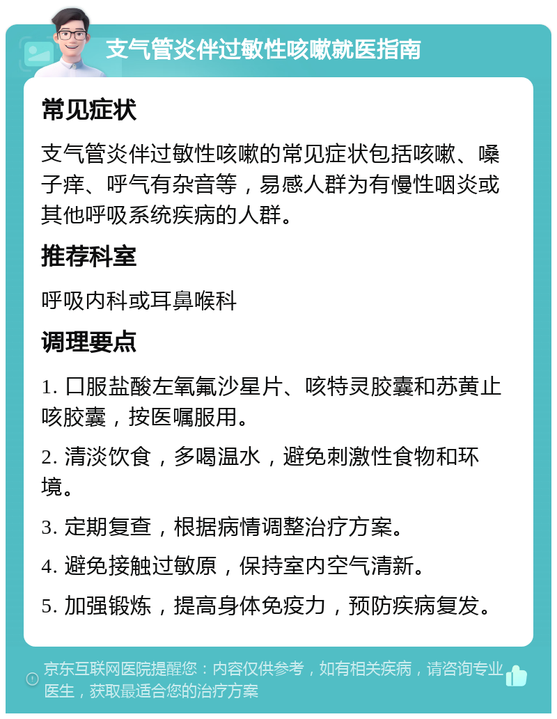 支气管炎伴过敏性咳嗽就医指南 常见症状 支气管炎伴过敏性咳嗽的常见症状包括咳嗽、嗓子痒、呼气有杂音等，易感人群为有慢性咽炎或其他呼吸系统疾病的人群。 推荐科室 呼吸内科或耳鼻喉科 调理要点 1. 口服盐酸左氧氟沙星片、咳特灵胶囊和苏黄止咳胶囊，按医嘱服用。 2. 清淡饮食，多喝温水，避免刺激性食物和环境。 3. 定期复查，根据病情调整治疗方案。 4. 避免接触过敏原，保持室内空气清新。 5. 加强锻炼，提高身体免疫力，预防疾病复发。