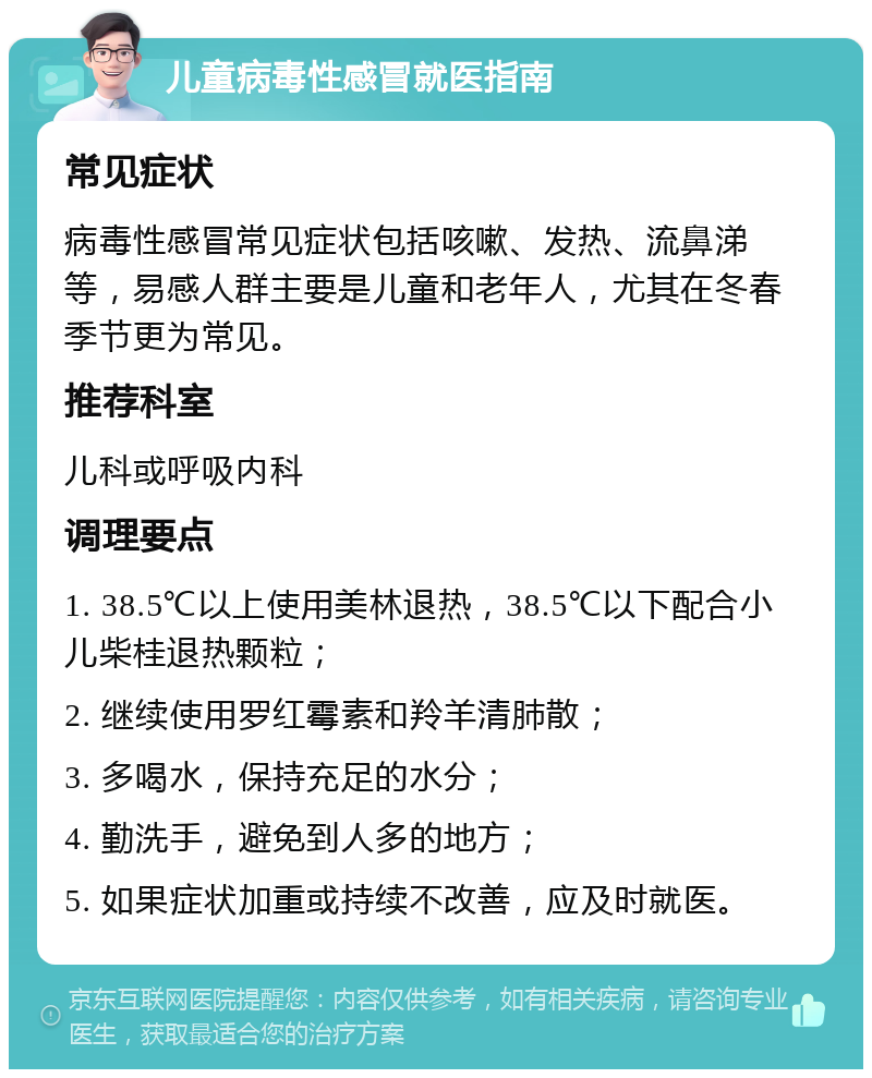 儿童病毒性感冒就医指南 常见症状 病毒性感冒常见症状包括咳嗽、发热、流鼻涕等，易感人群主要是儿童和老年人，尤其在冬春季节更为常见。 推荐科室 儿科或呼吸内科 调理要点 1. 38.5℃以上使用美林退热，38.5℃以下配合小儿柴桂退热颗粒； 2. 继续使用罗红霉素和羚羊清肺散； 3. 多喝水，保持充足的水分； 4. 勤洗手，避免到人多的地方； 5. 如果症状加重或持续不改善，应及时就医。