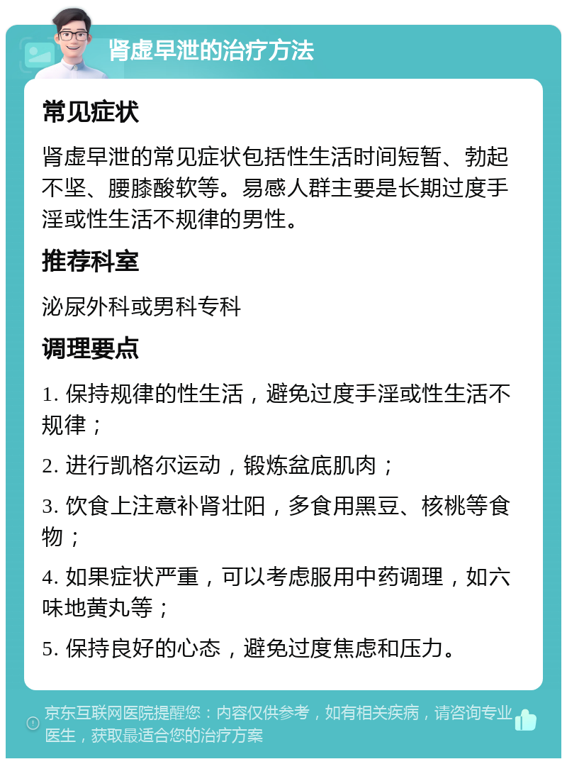 肾虚早泄的治疗方法 常见症状 肾虚早泄的常见症状包括性生活时间短暂、勃起不坚、腰膝酸软等。易感人群主要是长期过度手淫或性生活不规律的男性。 推荐科室 泌尿外科或男科专科 调理要点 1. 保持规律的性生活，避免过度手淫或性生活不规律； 2. 进行凯格尔运动，锻炼盆底肌肉； 3. 饮食上注意补肾壮阳，多食用黑豆、核桃等食物； 4. 如果症状严重，可以考虑服用中药调理，如六味地黄丸等； 5. 保持良好的心态，避免过度焦虑和压力。