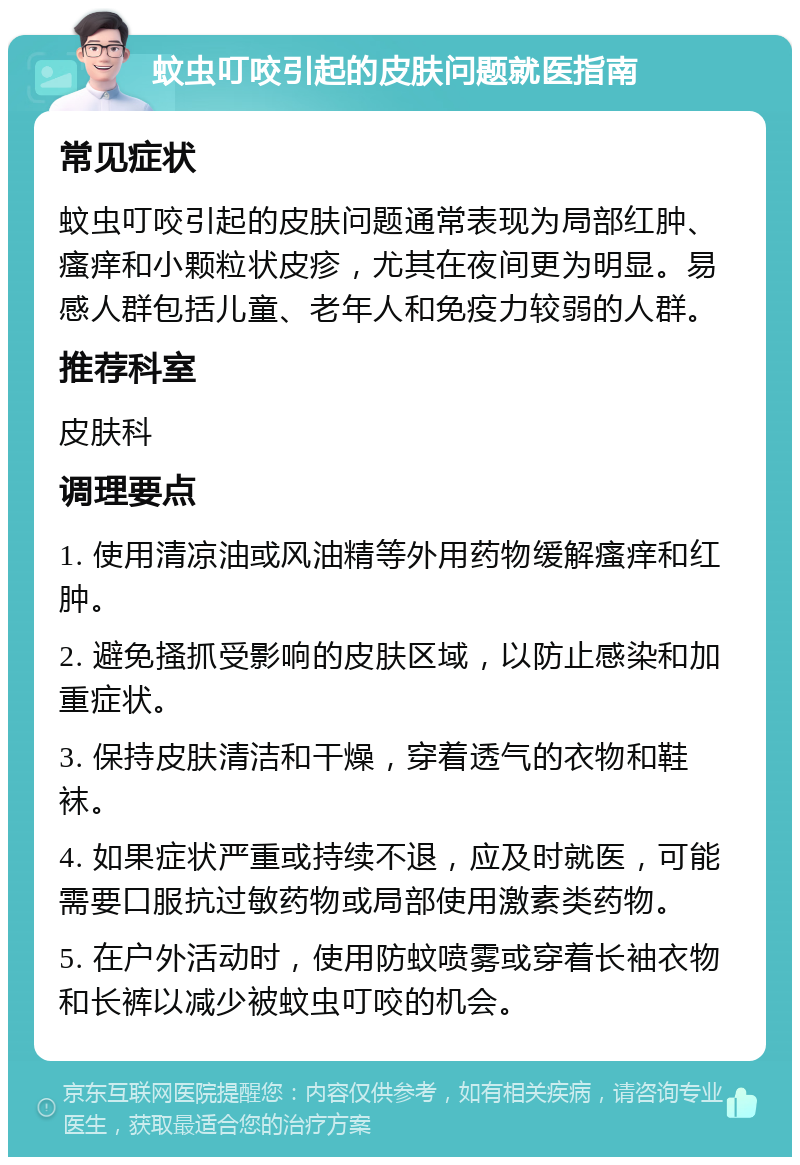 蚊虫叮咬引起的皮肤问题就医指南 常见症状 蚊虫叮咬引起的皮肤问题通常表现为局部红肿、瘙痒和小颗粒状皮疹，尤其在夜间更为明显。易感人群包括儿童、老年人和免疫力较弱的人群。 推荐科室 皮肤科 调理要点 1. 使用清凉油或风油精等外用药物缓解瘙痒和红肿。 2. 避免搔抓受影响的皮肤区域，以防止感染和加重症状。 3. 保持皮肤清洁和干燥，穿着透气的衣物和鞋袜。 4. 如果症状严重或持续不退，应及时就医，可能需要口服抗过敏药物或局部使用激素类药物。 5. 在户外活动时，使用防蚊喷雾或穿着长袖衣物和长裤以减少被蚊虫叮咬的机会。