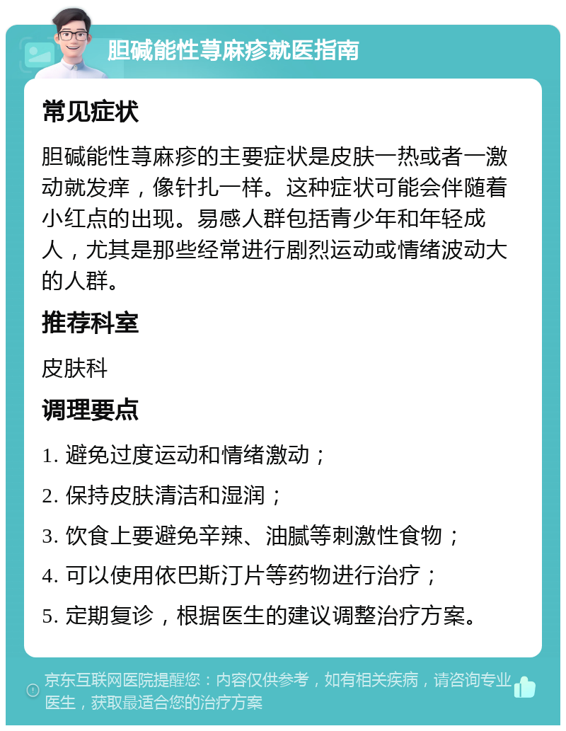 胆碱能性荨麻疹就医指南 常见症状 胆碱能性荨麻疹的主要症状是皮肤一热或者一激动就发痒，像针扎一样。这种症状可能会伴随着小红点的出现。易感人群包括青少年和年轻成人，尤其是那些经常进行剧烈运动或情绪波动大的人群。 推荐科室 皮肤科 调理要点 1. 避免过度运动和情绪激动； 2. 保持皮肤清洁和湿润； 3. 饮食上要避免辛辣、油腻等刺激性食物； 4. 可以使用依巴斯汀片等药物进行治疗； 5. 定期复诊，根据医生的建议调整治疗方案。