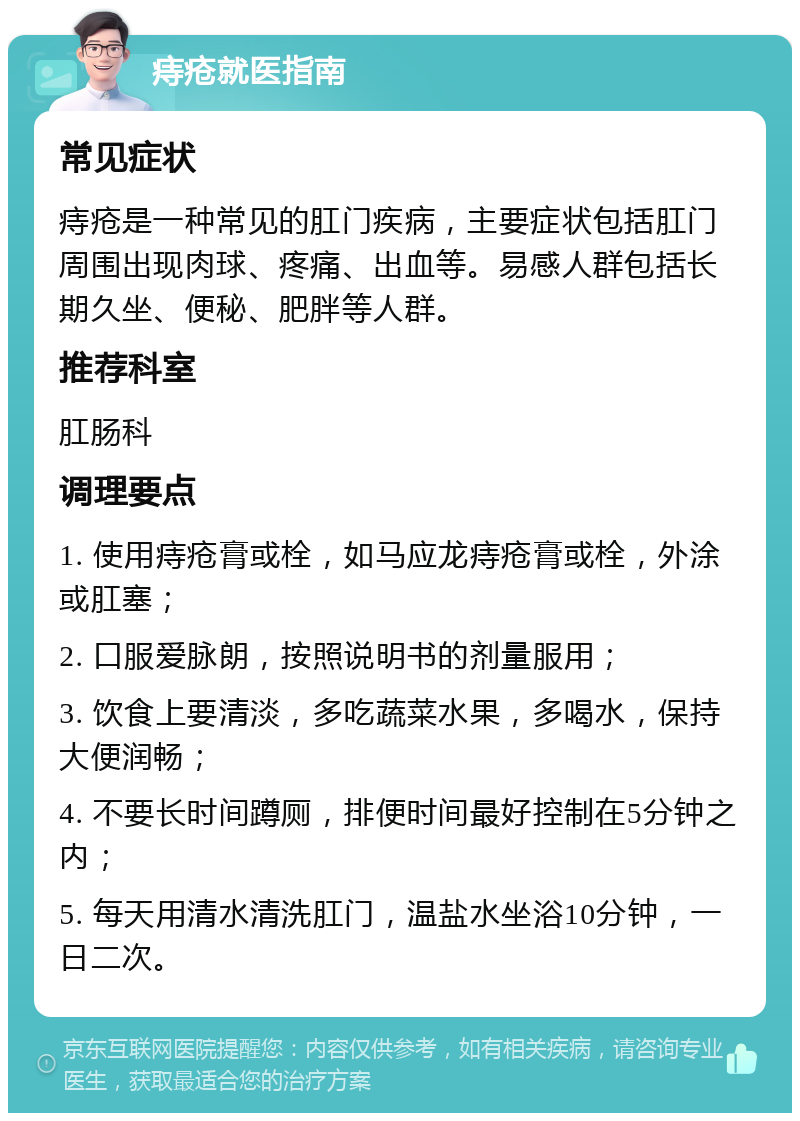 痔疮就医指南 常见症状 痔疮是一种常见的肛门疾病，主要症状包括肛门周围出现肉球、疼痛、出血等。易感人群包括长期久坐、便秘、肥胖等人群。 推荐科室 肛肠科 调理要点 1. 使用痔疮膏或栓，如马应龙痔疮膏或栓，外涂或肛塞； 2. 口服爱脉朗，按照说明书的剂量服用； 3. 饮食上要清淡，多吃蔬菜水果，多喝水，保持大便润畅； 4. 不要长时间蹲厕，排便时间最好控制在5分钟之内； 5. 每天用清水清洗肛门，温盐水坐浴10分钟，一日二次。