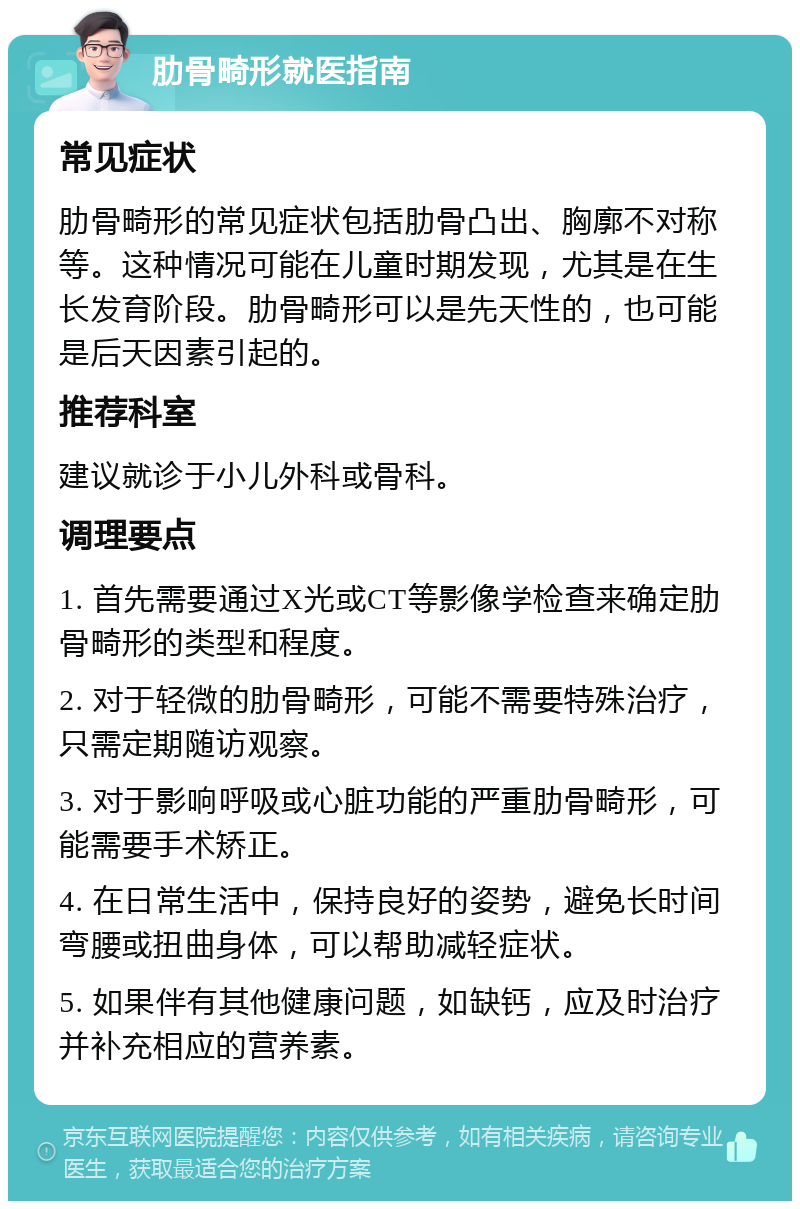 肋骨畸形就医指南 常见症状 肋骨畸形的常见症状包括肋骨凸出、胸廓不对称等。这种情况可能在儿童时期发现，尤其是在生长发育阶段。肋骨畸形可以是先天性的，也可能是后天因素引起的。 推荐科室 建议就诊于小儿外科或骨科。 调理要点 1. 首先需要通过X光或CT等影像学检查来确定肋骨畸形的类型和程度。 2. 对于轻微的肋骨畸形，可能不需要特殊治疗，只需定期随访观察。 3. 对于影响呼吸或心脏功能的严重肋骨畸形，可能需要手术矫正。 4. 在日常生活中，保持良好的姿势，避免长时间弯腰或扭曲身体，可以帮助减轻症状。 5. 如果伴有其他健康问题，如缺钙，应及时治疗并补充相应的营养素。